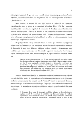 7
o único possível, e mais do que isto, como o sentido natural inerente ao próprio objeto. Mesmo
arbitrários, os sistemas simbólicos não são gratuitos, pois são “sociologicamente necessários”
(Miceli, 2005: XXVI).
Desta maneira, o habitus tem um papel central na explicação da “harmonia
preestabelecida entre os postos e os ocupantes” (Bourdieu, 2005: 127). Tal “harmonia
preestabelecida” é um elemento importante do pensamento de Bourdieu, que se refere à mesma
em duas ocasiões durante o texto de “O mercado de bens simbólicos”; é também em virtude da
existência de tal “harmonia” que muitas vezes sua teoria é criticada como determinista, embora o
autor coloque, por exemplo, uma relativa flexibilidade no habitus na existência de espaço para a
improvisação nas práticas dos agentes.
De qualquer forma, para o autor será através do habitus que o trabalho ideológico de
ocultação das relações sociais se dará nos agentes. Assim, referindo-se ao processo de construção
de hierarquias de valor entre diferentes práticas e produtos culturais – hierarquias de valor
simbólico que, por sua identificação com determinados segmentos sociais, estão dialeticamente
ligadas a hierarquias sociais, sendo portanto hierarquias de capital simbólico – Bourdieu afirma
que
Os princípios destas hierarquias e, a fortiori, a petição de princípio implicada no
fato da hierarquização, escapam à tomada de consciência e à contestação porque,
ao fim de uma inculcação arbitrária tendente a dissimular o arbitrário da
inculcação e do que ela inculcou, as diferenças produzidas pela aplicação deste
princípio de hierarquização arbitrária são vividas como se estivessem inscritas na
própria natureza dos objetos qual elas separam e como logicamente anteriores ao
princípio de que são o produto (Bourdieu, 2005: 150).
Assim, o trabalho da construção de um sistema simbólico (trabalho esse que se repetirá
em cada indivíduo através da inculcação do habitus) passa necessariamente pelo trabalho de
ocultação desta construção. Daí um certo tom de “denúncia” inerente ao pensamento do autor,
denúncia esta que se mostrará na colocação de que a exposição desse trabalho de construção de
um arbitrário e da ocultação da construção permitirá uma mudança na configuração de forças da
sociedade:
A destruição deste poder de imposição simbólico radicado no desconhecimento
supõe a tomada de consciência do arbitrário, quer dizer, a revelação da verdade
objectiva e o aniquilamento da crença: é na medida em que o discurso heterodoxo
destrói as falsas evidências da ortodoxia, restauração fictícia da doxa, e lhe
 