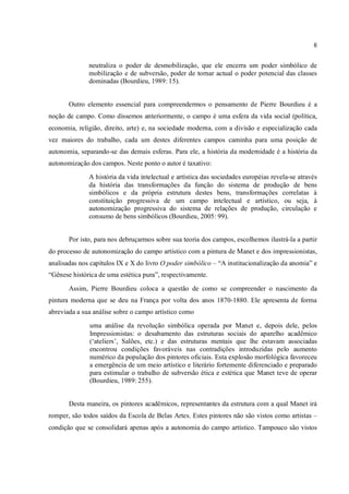 8
neutraliza o poder de desmobilização, que ele encerra um poder simbólico de
mobilização e de subversão, poder de tornar actual o poder potencial das classes
dominadas (Bourdieu, 1989: 15).
Outro elemento essencial para compreendermos o pensamento de Pierre Bourdieu é a
noção de campo. Como dissemos anteriormente, o campo é uma esfera da vida social (política,
economia, religião, direito, arte) e, na sociedade moderna, com a divisão e especialização cada
vez maiores do trabalho, cada um destes diferentes campos caminha para uma posição de
autonomia, separando-se das demais esferas. Para ele, a história da modernidade é a história da
autonomização dos campos. Neste ponto o autor é taxativo:
A história da vida intelectual e artística das sociedades européias revela-se através
da história das transformações da função do sistema de produção de bens
simbólicos e da própria estrutura destes bens, transformações correlatas à
constituição progressiva de um campo intelectual e artístico, ou seja, à
autonomização progressiva do sistema de relações de produção, circulação e
consumo de bens simbólicos (Bourdieu, 2005: 99).
Por isto, para nos debruçarmos sobre sua teoria dos campos, escolhemos ilustrá-la a partir
do processo de autonomização do campo artístico com a pintura de Manet e dos impressionistas,
analisadas nos capítulos IX e X do livro O poder simbólico – “A institucionalização da anomia” e
“Gênese histórica de uma estética pura”, respectivamente.
Assim, Pierre Bourdieu coloca a questão de como se compreender o nascimento da
pintura moderna que se deu na França por volta dos anos 1870-1880. Ele apresenta de forma
abreviada a sua análise sobre o campo artístico como
uma análise da revolução simbólica operada por Manet e, depois dele, pelos
Impressionistas: o desabamento das estruturas sociais do aparelho acadêmico
(‘ateliers’, Salões, etc.) e das estruturas mentais que lhe estavam associadas
encontrou condições favoráveis nas contradições introduzidas pelo aumento
numérico da população dos pintores oficiais. Esta explosão morfológica favoreceu
a emergência de um meio artístico e literário fortemente diferenciado e preparado
para estimular o trabalho de subversão ética e estética que Manet teve de operar
(Bourdieu, 1989: 255).
Desta maneira, os pintores acadêmicos, representantes da estrutura com a qual Manet irá
romper, são todos saídos da Escola de Belas Artes. Estes pintores não são vistos como artistas –
condição que se consolidará apenas após a autonomia do campo artístico. Tampouco são vistos
 
