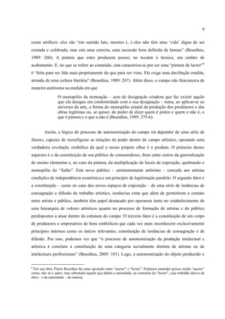 9
como artífices: eles são “em sentido lato, mestres (...) eles não têm uma ‘vida’ digna de ser
contada e celebrada, mas sim uma carreira, uma sucessão bem definida de honras” (Bourdieu,
1989: 260). A pintura que estes produzem possui, no tocante à técnica, um caráter de
acabamento. E, no que se refere ao conteúdo, esta caracteriza-se por ser uma “pintura de lector”6
é “feita para ser lida mais propriamente do que para ser vista. Ela exige uma decifração erudita,
armada de uma cultura literária” (Bourdieu, 1989: 267). Além disso, o campo não funcionava de
maneira autônoma na medida em que
O monopólio da nomeação – acto de designação criadora que faz existir aquilo
que ela designa em conformidade com a sua designação – toma, ao aplicar-se ao
universo da arte, a forma do monopólio estatal da produção dos produtores e das
obras legítimas ou, se quiser, do poder de dizer quem é pintor e quem o não é, o
que é pintura e o que a não é (Bourdieu, 1989: 275-6).
Assim, a lógica do processo de autonomização do campo irá depender de uma série de
fatores, capazes de reconfigurar as relações de poder dentro do campo artístico, operando uma
verdadeira revolução simbólica da qual o nosso próprio olhar é o produto. O primeiro destes
aspectos é o da constituição de um público de consumidores, fruto entre outros da generalização
do ensino elementar e, no caso da pintura, da multiplicação de locais de exposição, quebrando o
monopólio do “Salão”. Este novo público – eminentemente anônimo – concede aos artistas
condições de independência econômica e um princípio de legitimação paralelo. O segundo fator é
a constituição – como no caso dos novos espaços de exposição – de uma série de instâncias de
consagração e difusão do trabalho artístico, instâncias estas que além de permitirem o contato
entre artista e público, também têm papel destacado por operarem tanto no estabelecimento de
uma hierarquia de valores artísticos quanto no processo de formação de artistas e do público
predispostos a atuar dentro da estrutura do campo. O terceiro fator é a constituição de um corpo
de produtores e empresários de bens simbólicos que cada vez mais reconhecem exclusivamente
princípios internos como os únicos relevantes; constituição de instâncias de consagração e de
difusão. Por isso, podemos ver que “o processo de autonomização da produção intelectual e
artística é correlato à constituição de uma categoria socialmente distinta de artistas ou de
intelectuais profissionais” (Bourdieu, 2005: 101). Logo, a autonomização do objeto produzido e
6
Em sua obra, Pierre Bourdieu faz uma oposição entre “auctor” e “lector”. Podemos entender grosso modo “auctor”
como, não só o autor, mas sobretudo aquele que detém a autoridade, ao contrário do “lector”, cujo trabalho deriva da
obra – e da autoridade – de outrem.
 