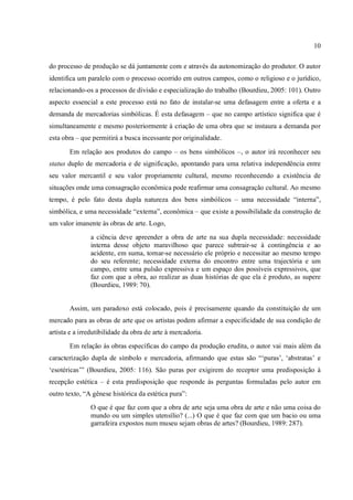 10
do processo de produção se dá juntamente com e através da autonomização do produtor. O autor
identifica um paralelo com o processo ocorrido em outros campos, como o religioso e o jurídico,
relacionando-os a processos de divisão e especialização do trabalho (Bourdieu, 2005: 101). Outro
aspecto essencial a este processo está no fato de instalar-se uma defasagem entre a oferta e a
demanda de mercadorias simbólicas. É esta defasagem – que no campo artístico significa que é
simultaneamente e mesmo posteriormente à criação de uma obra que se instaura a demanda por
esta obra – que permitirá a busca incessante por originalidade.
Em relação aos produtos do campo – os bens simbólicos –, o autor irá reconhecer seu
status duplo de mercadoria e de significação, apontando para uma relativa independência entre
seu valor mercantil e seu valor propriamente cultural, mesmo reconhecendo a existência de
situações onde uma consagração econômica pode reafirmar uma consagração cultural. Ao mesmo
tempo, é pelo fato desta dupla natureza dos bens simbólicos – uma necessidade “interna”,
simbólica, e uma necessidade “externa”, econômica – que existe a possibilidade da construção de
um valor imanente às obras de arte. Logo,
a ciência deve apreender a obra de arte na sua dupla necessidade: necessidade
interna desse objeto maravilhoso que parece subtrair-se à contingência e ao
acidente, em suma, tornar-se necessário ele próprio e necessitar ao mesmo tempo
do seu referente; necessidade externa do encontro entre uma trajectória e um
campo, entre uma pulsão expressiva e um espaço dos possíveis expressivos, que
faz com que a obra, ao realizar as duas histórias de que ela é produto, as supere
(Bourdieu, 1989: 70).
Assim, um paradoxo está colocado, pois é precisamente quando da constituição de um
mercado para as obras de arte que os artistas podem afirmar a especificidade de sua condição de
artista e a irredutibilidade da obra de arte à mercadoria.
Em relação às obras específicas do campo da produção erudita, o autor vai mais além da
caracterização dupla de símbolo e mercadoria, afirmando que estas são “‘puras’, ‘abstratas’ e
‘esotéricas’” (Bourdieu, 2005: 116). São puras por exigirem do receptor uma predisposição à
recepção estética – é esta predisposição que responde às perguntas formuladas pelo autor em
outro texto, “A gênese histórica da estética pura”:
O que é que faz com que a obra de arte seja uma obra de arte e não uma coisa do
mundo ou um simples utensílio? (...) O que é que faz com que um bacio ou uma
garrafeira expostos num museu sejam obras de artes? (Bourdieu, 1989: 287).
 