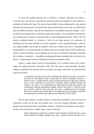 11
As obras são também abstratas por se referirem a enfoques específicos do campo, e
esotéricas pois, além dessas características, necessitam para sua recepção de uma referência à
totalidade da história das obras. Por causa da necessidade de uma predisposição a uma maneira
específica de recepção para o reconhecimento dessas características, tem-se que, ao contrário das
obras da indústria cultural, a obra de arte erudita deriva sua raridade cultural da raridade – isto é,
da distribuição desigual entre os diferentes grupos da sociedade – dos instrumentos necessários à
sua compreensão. Isto porque a disposição para um olhar propriamente estético, “puro”, não é de
maneira nenhuma natural. Ao contrário, é fruto de um longo processo de construção, de
inculcação que tem como resultado um habitus específico. Assim, segundo Bourdieu, a obra de
arte cumpre também uma função de distinção social pois o interesse por ela e a capacidade de
compreendê-la na sua especificidade são índices da posse de capital cultural. Cabe ressaltar que,
ainda na visão de Bourdieu, essa constatação faz com que as instituições dedicadas à formação
dos receptores e produtores – incumbidas da propagação dessas predisposições na forma de um
habitus – tenham papel essencial na dinâmica do campo de produção erudita.
Assim, o campo artístico pelo seu funcionamento “cria a atitude estética sem a qual o
campo não poderia funcionar” (Bourdieu, 1989: 286). Ou, para ser mais específico, Bourdieu
enfatiza a importância da interação entre as estruturas do campo e do habitus na constituição da
experiência estética:
a experiência da obra de arte como imediatamente dotada de sentido e de valor é
um feito da concordância entre as duas faces da mesma instituição histórica, o
habitus culto e o campo artístico, que se fundem mutuamente: dado que a obra de
arte só existe enquanto tal, quer dizer, enquanto objeto simbólico dotado de
sentido e de valor, se for apreendida por expectadores dotados da atitude e da
competência estéticas tacitamente exigidas, pode-se dizer que é o olhar do esteta
que constitui a obra de arte como tal, mas com a condição de ter de imediato
presente no espírito que só pode fazê-lo na medida em que é ele próprio o produto
de uma longa convivência com a obra de arte (Bourdieu, 1989: 285-6).
Dito de outra maneira, o campo artístico se autonomiza justamente a partir da noção de
autonomia da obra de arte que este constrói, isto é, de uma recepção puramente estética –
portanto desvencilhada de fatores econômicos, políticos, religiosos ou de qualquer outra ordem –
da obra: obra como técnica e sentido. Logo, o autor conclui que
não há nada menos natural que a atitude a adotar perante uma obra de arte e, mais
ainda, perante um objeto, qualquer que seja a postura estética tal como ela é
 