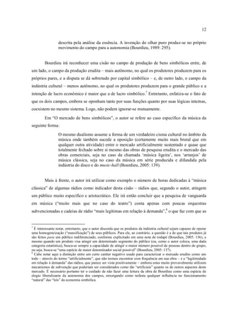 12
descrita pela análise da essência. A invenção do olhar puro produz-se no próprio
movimento do campo para a autonomia (Bourdieu, 1989: 295).
Bourdieu irá reconhecer uma cisão no campo de produção de bens simbólicos entre, de
um lado, o campo da produção erudita – mais autônomo, no qual os produtores produzem para os
próprios pares, e a disputa se dá sobretudo por capital simbólico – e, de outro lado, o campo da
indústria cultural – menos autônomo, no qual os produtores produzem para o grande público e a
intenção de lucro econômico é maior que a de lucro simbólico.7
Entretanto, enfatiza-se o fato de
que os dois campos, embora se oponham tanto por suas funções quanto por suas lógicas internas,
coexistem no mesmo sistema. Logo, não podem ignorar-se mutuamente.
Em “O mercado de bens simbólicos”, o autor se refere ao caso específico da música da
seguinte forma:
O mesmo dualismo assume a forma de um verdadeiro cisma cultural no âmbito da
música onde também sucede a oposição (certamente muito mais brutal que em
qualquer outra atividade) entre o mercado artificialmente sustentado e quase que
totalmente fechado sobre si mesmo das obras de pesquisa erudita e o mercado das
obras comerciais, seja no caso da chamada ‘música ligeira’, nos ‘arranjos’ de
música clássica, seja no caso da música em série produzida e difundida pela
indústria do disco e do music-hall (Bourdieu, 2005: 139).
Mais à frente, o autor irá utilizar como exemplo o número de horas dedicadas à “música
clássica” de algumas rádios como indicador desta cisão – rádios que, segundo o autor, atingem
um público muito específico e aristocrático. Ele irá então concluir que a pesquisa de vanguarda
em música (“muito mais que no caso do teatro”) conta apenas com poucas orquestras
subvencionadas e cadeias de rádio “mais legítimas em relação à demanda”,8
o que faz com que as
7
É interessante notar, entretanto, que o autor discorda que os produtos da indústria cultural sejam capazes de operar
uma homogeneização (“massificação”) de seus públicos. Para ele, ao contrário, a questão é a de que tais produtos já
são feitos para um público indiferenciado, conforme explicitado em uma nota de rodapé (Bourdieu, 2005: 136), e
mesmo quando um produto visa atingir um determinado segmento do público (ou, como o autor coloca, uma dada
categoria estatística), busca-se sempre a capacidade de atingir o maior número possível de pessoas dentro do grupo,
ou seja, busca-se “uma espécie de maior denominador social possível” (Bourdieu, 2005: 137).
8
Cabe notar aqui a distinção entre um certo caráter negativo usado para caracterizar o mercado erudito como um
todo – através do termo “artificialmente”, que não iremos encontrar com frequência em sua obra – e a “legitimidade
em relação à demanda” das rádios, que parece ser vista positivamente – embora estas muito provavelmente utilizem
mecanismos de subvenção que poderiam ser considerados como tão “artificiais” quanto os de outros aspectos deste
mercado. É necessário portanto ter o cuidado de não fazer uma leitura da obra de Bourdieu como uma espécie de
elogio liberalizante da autonomia dos campos, enxergando como nefasta qualquer influência no funcionamento
“natural” das “leis” da economia simbólica.
 