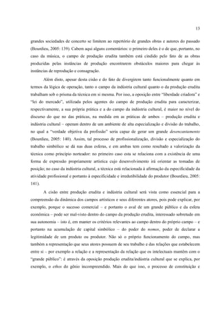 13
grandes sociedades de concerto se limitem ao repertório de grandes obras e autores do passado
(Bourdieu, 2005: 139). Cabem aqui alguns comentários: o primeiro deles é o de que, portanto, no
caso da música, o campo de produção erudita também está cindido pelo fato de as obras
produzidas pelas instâncias de produção encontrarem obstáculos maiores para chegar às
instâncias de reprodução e consagração.
Além disto, apesar desta cisão e do fato de divergirem tanto funcionalmente quanto em
termos da lógica de operação, tanto o campo da indústria cultural quanto o da produção erudita
trabalham sob o prisma da técnica em si mesma. Por isso, a oposição entre “liberdade criadora” e
“lei do mercado”, utilizada pelos agentes do campo de produção erudita para caracterizar,
respectivamente, a sua própria prática e a do campo da indústria cultural, é maior no nível do
discurso do que no das práticas, na medida em as práticas de ambos – produção erudita e
indústria cultural – operam dentro de um ambiente de alta especialização e divisão do trabalho,
no qual a “verdade objetiva da profissão” seria capaz de gerar um grande desencantamento
(Bourdieu, 2005: 140). Assim, tal processo de profissionalização, divisão e especialização do
trabalho simbólico se dá nas duas esferas, e em ambas tem como resultado a valorização da
técnica como princípio norteador: no primeiro caso esta se relaciona com a existência de uma
forma de expressão propriamente artística cujo desenvolvimento irá orientar as tomadas de
posição; no caso da indústria cultural, a técnica está relacionada à afirmação da especificidade da
atividade profissional e portanto à especificidade e irredutibilidade do produtor (Bourdieu, 2005:
141).
A cisão entre produção erudita e indústria cultural será vista como essencial para a
compreensão da dinâmica dos campos artísticos e seus diferentes atores, pois pode explicar, por
exemplo, porque o sucesso comercial – e portanto o aval de um grande público e da esfera
econômica – pode ser mal-visto dentro do campo da produção erudita, interessado sobretudo em
sua autonomia – isto é, em manter os critérios relevantes ao campo dentro do próprio campo – e
portanto na acumulação de capital simbólico – do poder do nomos, poder de declarar a
legitimidade de um produto ou produtor. Não só o próprio funcionamento do campo, mas
também a representação que seus atores possuem de seu trabalho e das relações que estabelecem
entre si – por exemplo a relação e a representação da relação que os intelectuais mantêm com o
“grande público”: é através da oposição produção erudita/indústria cultural que se explica, por
exemplo, o ethos do gênio incompreendido. Mais do que isso, o processo de constituição e
 