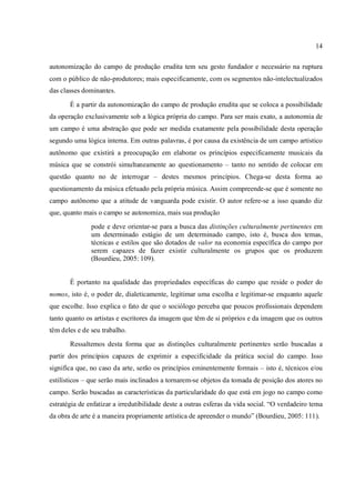 14
autonomização do campo de produção erudita tem seu gesto fundador e necessário na ruptura
com o público de não-produtores; mais especificamente, com os segmentos não-intelectualizados
das classes dominantes.
É a partir da autonomização do campo de produção erudita que se coloca a possibilidade
da operação exclusivamente sob a lógica própria do campo. Para ser mais exato, a autonomia de
um campo é uma abstração que pode ser medida exatamente pela possibilidade desta operação
segundo uma lógica interna. Em outras palavras, é por causa da existência de um campo artístico
autônomo que existirá a preocupação em elaborar os princípios especificamente musicais da
música que se constrói simultaneamente ao questionamento – tanto no sentido de colocar em
questão quanto no de interrogar – destes mesmos princípios. Chega-se desta forma ao
questionamento da música efetuado pela própria música. Assim compreende-se que é somente no
campo autônomo que a atitude de vanguarda pode existir. O autor refere-se a isso quando diz
que, quanto mais o campo se autonomiza, mais sua produção
pode e deve orientar-se para a busca das distinções culturalmente pertinentes em
um determinado estágio de um determinado campo, isto é, busca dos temas,
técnicas e estilos que são dotados de valor na economia específica do campo por
serem capazes de fazer existir culturalmente os grupos que os produzem
(Bourdieu, 2005: 109).
É portanto na qualidade das propriedades específicas do campo que reside o poder do
nomos, isto é, o poder de, dialeticamente, legitimar uma escolha e legitimar-se enquanto aquele
que escolhe. Isso explica o fato de que o sociólogo perceba que poucos profissionais dependem
tanto quanto os artistas e escritores da imagem que têm de si próprios e da imagem que os outros
têm deles e de seu trabalho.
Ressaltemos desta forma que as distinções culturalmente pertinentes serão buscadas a
partir dos princípios capazes de exprimir a especificidade da prática social do campo. Isso
significa que, no caso da arte, serão os princípios eminentemente formais – isto é, técnicos e/ou
estilísticos – que serão mais inclinados a tornarem-se objetos da tomada de posição dos atores no
campo. Serão buscadas as características da particularidade do que está em jogo no campo como
estratégia de enfatizar a irredutibilidade deste a outras esferas da vida social. “O verdadeiro tema
da obra de arte é a maneira propriamente artística de apreender o mundo” (Bourdieu, 2005: 111).
 