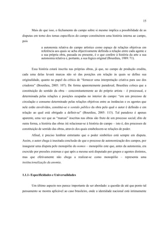 15
Mais do que isso, o fechamento do campo sobre si mesmo implica a possibilidade de as
disputas em torno dos temas específicos do campo constituírem uma história interna ao campo,
pois
a autonomia relativa do campo artístico como espaço de relações objetivas em
referência aos quais se acha objectivamente definida a relação entre cada agente e
a sua própria obra, passada ou presente, é o que confere à história da arte a sua
autonomia relativa e, portanto, a sua lógica original (Bourdieu, 1989: 71).
Essa história estará inscrita nas próprias obras, já que, no campo de produção erudita,
cada uma delas levará marcas não só das posições em relação às quais se define sua
originalidade, quanto no papel da crítica de “fornecer uma interpretação criativa para uso dos
criadores” (Bourdieu, 2005: 107). De forma aparentemente paradoxal, Bourdieu coloca que a
constituição do sentido da obra – concomitantemente ao do próprio artista – é processual, e
determinada pelas relações e posições ocupadas no interior do campo: “em um processo de
circulação e consumo determinado pelas relações objetivas entre as instâncias e os agentes que
nele estão envolvidos, constitui-se o sentido público da obra pelo qual o autor é definido e em
relação ao qual está obrigado a definir-se” (Bourdieu, 2005: 113). Tal paradoxo é apenas
aparente, uma vez que as “marcas” inscritas nas obras são fruto de um processo social; dito de
outra forma, a história das obras irá relacionar-se à história do campo – isto é, dos processos de
constituição de sentido das obras, através dos quais estabelecem-se relações de poder.
Afinal, é preciso lembrar entretanto que o poder simbólico está sempre em disputa.
Assim, o autor chega à inusitada conclusão de que o processo de autonomização dos campos, por
inaugurar uma disputa pelo monopólio do nomos – monopólio este que, antes da autonomia, era
exercido por pressões externas e que após a mesma será disputado por grupos e agentes distintos,
mas que efetivamente não chega a realizar-se como monopólio – representa uma
institucionalização da anomia.
1.1.1- Especificidades e Universalidades
Um último aspecto nos parece importante de ser abordado: a questão de até que ponto tal
pensamento se mostra aplicável ao caso brasileiro, onde a identidade nacional está intimamente
 