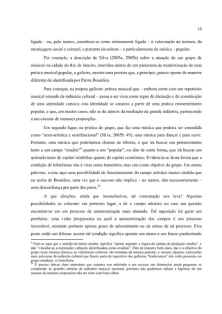 16
ligada – ou, pelo menos, constituiu-se como intimamente ligada – à valorização da mistura, da
mestiçagem social e cultural, e portanto da cultura – e particularmente da música – popular.
Por exemplo, a descrição de Silva (2005a, 2005b) sobre a atuação de um grupo de
músicos na cidade do Rio de Janeiro, inseridos dentro de um panorama de modernização de uma
prática musical popular, a gafieira, mostra uma postura que, a princípio, parece operar de maneira
diferente da identificada por Pierre Bourdieu.
Para começar, na própria gafieira: prática musical que – embora conte com um repertório
musical oriundo da indústria cultural – passa a ser vista como signo de distinção e de constituição
de uma identidade carioca; esta identidade se constroi a partir de uma prática eminentemente
popular, e que, em muitos casos, não se dá através da mediação da grande indústria, pertencendo
a um circuito de menores proporções.
Em segundo lugar, na prática do grupo, que faz uma música que poderia ser entendida
como “semi-artística e semifuncional” (Silva, 2005b: 49), uma música para dançar e para ouvir.
Portanto, uma música que poderíamos chamar de híbrida, e que irá buscar um pertencimento
tanto a um campo “erudito”9
quanto a um “popular”, ou dito de outra forma, que irá buscar um
acúmulo tanto de capital simbólico quanto de capital econômico. Evidencia-se desta forma que a
condição de hibridismo não é vista como transitória, mas sim como objetivo do grupo. Em outras
palavras, existe aqui uma possibilidade de funcionamento do campo artístico menos cindida que
na teoria de Bourdieu, uma vez que o sucesso não implica – ao menos, não necessariamente –
uma desconfiança por parte dos pares.10
A que direções, ainda que inconclusivas, tal constatação nos leva? Algumas
possibilidades se colocam: em primeiro lugar, a de o campo artístico no caso em questão
encontrar-se em um processo de autonomização mais atrasado. Tal suposição irá gerar um
problema: uma visão progressista na qual a autonomização dos campos é um processo
inexorável, restando portanto apenas graus de adiantamento ou de atraso de tal processo. Fica
posto então um dilema: aceitar tal condição significa apontar um atraso e um futuro predestinado
9
Note-se aqui que o sentido do termo erudito significa “operar segundo a lógica do campo de produção erudita”, e
não “vincular-se a expressões culturais identificadas como eruditas”. Dito de maneira bem clara, não é o objetivo do
grupo tocar música clássica; as referências culturais são tomadas da música popular, e mesmo algumas expressões
mais próximas da indústria cultural que fazem parte do repertório das gafieiras “tradicionais” não estão presentes no
grupo estudado, o Garrafieira.
10
É preciso deixar claro entretanto que estamos nos referindo a um sucesso em dimensões ainda pequenas se
comparado às grandes estrelas da indústria musical nacional; portanto não podermos refutar a hipótese de um
sucesso de maiores proporções não ser visto com bons olhos.
 