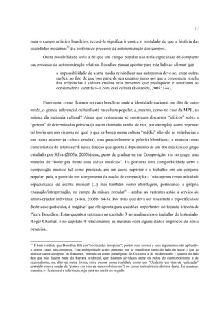 17
para o campo artístico brasileiro; recusá-la significa ir contra o postulado de que a história das
sociedades modernas11
é a história do processo de autonomização dos campos.
Outra possibilidade seria a de que um campo popular não teria capacidade de completar
seu processo de autonomização relativa. Bourdieu parece apontar para este lado ao afirmar que
a impossibilidade de a arte média reivindicar sua autonomia deve-se, entre outras
razões, ao fato de que boa parte de seu encanto junto aos que a consomem resulta
das referências à cultura erudita nela presentes que predispõem e autorizam ao
consumidor a identificá-la com essa cultura (Bourdieu, 2005: 144).
Entretanto, como ficamos no caso brasileiro onde a identidade nacional, ou dito de outro
modo, o grande referencial cultural está na cultura popular, e, mesmo, como no caso da MPB, na
música da indústria cultural? Ainda que certamente se construam discursos “idílicos” sobre a
“pureza” de determinadas práticas (o assim chamado samba de raiz, por exemplo), como repensar
tal teoria em um sistema no qual o que se busca numa cultura “média” não são as referências a
um outro ausente (a cultura erudita), mas possivelmente o próprio hibridismo, a mistura como
característica de interesse? É nessa direção que aponta o depoimento de um dos músicos do grupo
estudado por Silva (2005a, 2005b) que, perto de graduar-se em Composição, via no grupo uma
maneira de “botar pra frente suas idéias musicais”. Há portanto uma compatibilidade entre a
composição musical tal como praticada em um curso superior e o trabalho em um conjunto
popular, pois, a partir de um alargamento da noção de composição – “não apenas como atividade
especializada de escrita musical (...) mas também como abordagem, permeando a própria
execução/interpretação, no campo da música popular” – ambas as vertentes estão a serviço do
artista-criador individual (Silva, 2005b: 64-5). Por mais que deva ser ressaltada a especificidade
deste caso particular, é inegável que ele aponta para questões importantes no tocante à teoria de
Pierre Bourdieu. Estas questões retornam no capítulo 3 ao analisarmos o trabalho do historiador
Roger Chartier, e no capítulo 4 relacionamos as mesmas com alguns dados empíricos de nossa
pesquisa.
11
É bem verdade que Bourdieu fala em “sociedades europeias”, porém suas teorias e seus argumentos são aplicados
a outros casos não-europeus. Esta ambiguidade acaba portanto por se manifestar tanto do lado do autor – que ao
analisar casos europeus ou franceses, entende-os como paradigmas do Ocidente e da modernidade – quanto do lado
dos que não fazem parte da Europa ocidental, que ficamos divididos entre os polos do cosmopolitismo e do
regionalismo, ou, dito de outra forma, entre pensar nossa realidade como um “Ocidente em vias de realização”
(paralelo com a noção de “países em vias de desenvolvimento”) ou como radicalmente distinta deste. De qualquer
maneira, o Ocidente é a referência, seja para ser aceita ou negada.
 