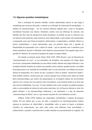 18
1.2- Algumas questões metodológicas
Para a realização do presente trabalho, existem determinados pontos no que tange à
metodologia que merecem discussão, e referem-se à utilização do referencial da antropologia – e
também da etnomusicologia – em um contexto diferente daquele para o qual as disciplinas
inicialmente buscaram seus objetos. Entretanto, mesmo com essa diferença de contexto, este
trabalho não abre mão das perspectivas destas disciplinas, na medida em que se relaciona com
um interesse pelo particular, pelas narrativas, pela subjetividade, e pela relação entre pesquisador
e pesquisado como uma forma de produzir conhecimento e compreender a realidade. Dentre os
pontos metodológicos a serem apresentados aqui, em primeiro lugar está a questão da
familiaridade do pesquisador com o objeto de estudo – que no presente caso é manifesta, pois
minha experiência musical é sobretudo como baterista e percussionista. Em segundo lugar está a
questão da “abertura” do conceito de pesquisa de campo no espaço urbano.
Em relação ao primeiro ponto, Bruno Nettl (1995, 2005) discute o que ele denomina de
“etnomusicologia em casa”: se nos primórdios da disciplina, uma pesquisa de campo típica
envolveria o pesquisador trabalhando em uma aldeia isolada, falando uma língua diferente e com
condições bastante distantes do conforto dos grandes centros urbanos, gradativamente a atividade
de pesquisa passa a ser realizada em localidades cada vez mais próximas, com falantes do mesmo
idioma do pesquisador, até o ponto em que a pesquisa é feita no próprio “quintal dos fundos”.
Nettl também enfatiza a demora para que a música popular fosse tomada como objeto de estudo
pelos etnomusicólogos, que muitos dos pesquisadores ao investigá-la tinham um envolvimento
anterior com a mesma (em sua maioria como executantes), e que portanto poder-se-ia dizer que
eles estavam trabalhando “em casa”. O autor também toma como exemplo sua própria pesquisa
sobre as universidades de música do meio-oeste americano: ali, ele buscava alternar-se entre três
papéis distintos: o do etnomusicólogo tradicional, o de informante e o que ele denomina
“etnomusicólogo de Marte”, isto é, o que assume um ponto de vista totalmente outsider.
Gilberto Velho (1978) também traz importantes contribuições a respeito da pesquisa
urbana. Ele nos lembra que, se por um lado, a perspectiva de não-distanciamento implica
repensar as premissas de objetividade e neutralidade sobre as quais se baseia a produção
científica de conhecimento, por outro lado existe uma diferença entre proximidade e
conhecimento e, portanto, a primeira não se traduz imediata ou necessariamente no segundo. Em
 