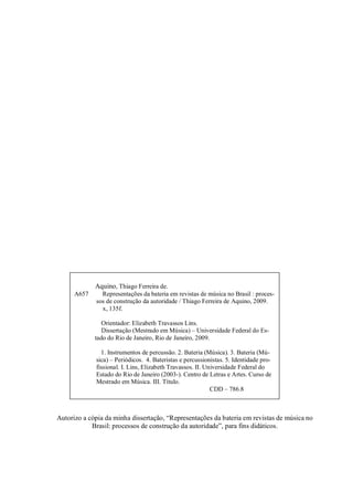 Autorizo a cópia da minha dissertação, “Representações da bateria em revistas de música no
Brasil: processos de construção da autoridade”, para fins didáticos.
Aquino, Thiago Ferreira de.
A657 Representações da bateria em revistas de música no Brasil : proces-
sos de construção da autoridade / Thiago Ferreira de Aquino, 2009.
x, 135f.
Orientador: Elizabeth Travassos Lins.
Dissertação (Mestrado em Música) – Universidade Federal do Es-
tado do Rio de Janeiro, Rio de Janeiro, 2009.
1. Instrumentos de percussão. 2. Bateria (Música). 3. Bateria (Mú-
sica) – Periódicos. 4. Bateristas e percussionistas. 5. Identidade pro-
fissional. I. Lins, Elizabeth Travassos. II. Universidade Federal do
Estado do Rio de Janeiro (2003-). Centro de Letras e Artes. Curso de
Mestrado em Música. III. Título.
CDD – 786.8
 