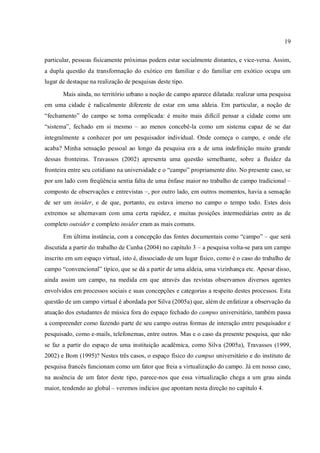 19
particular, pessoas fisicamente próximas podem estar socialmente distantes, e vice-versa. Assim,
a dupla questão da transformação do exótico em familiar e do familiar em exótico ocupa um
lugar de destaque na realização de pesquisas deste tipo.
Mais ainda, no território urbano a noção de campo aparece dilatada: realizar uma pesquisa
em uma cidade é radicalmente diferente de estar em uma aldeia. Em particular, a noção de
“fechamento” do campo se torna complicada: é muito mais difícil pensar a cidade como um
“sistema”, fechado em si mesmo – ao menos concebê-la como um sistema capaz de se dar
integralmente a conhecer por um pesquisador individual. Onde começa o campo, e onde ele
acaba? Minha sensação pessoal ao longo da pesquisa era a de uma indefinição muito grande
dessas fronteiras. Travassos (2002) apresenta uma questão semelhante, sobre a fluidez da
fronteira entre seu cotidiano na universidade e o “campo” propriamente dito. No presente caso, se
por um lado com freqüência sentia falta de uma ênfase maior no trabalho de campo tradicional –
composto de observações e entrevistas –, por outro lado, em outros momentos, havia a sensação
de ser um insider, e de que, portanto, eu estava imerso no campo o tempo todo. Estes dois
extremos se alternavam com uma certa rapidez, e muitas posições intermediárias entre as de
completo outsider e completo insider eram as mais comuns.
Em última instância, com a concepção das fontes documentais como “campo” – que será
discutida a partir do trabalho de Cunha (2004) no capítulo 3 – a pesquisa volta-se para um campo
inscrito em um espaço virtual, isto é, dissociado de um lugar físico, como é o caso do trabalho de
campo “convencional” típico, que se dá a partir de uma aldeia, uma vizinhança etc. Apesar disso,
ainda assim um campo, na medida em que através das revistas observamos diversos agentes
envolvidos em processos sociais e suas concepções e categorias a respeito destes processos. Esta
questão de um campo virtual é abordada por Silva (2005a) que, além de enfatizar a observação da
atuação dos estudantes de música fora do espaço fechado do campus universitário, também passa
a compreender como fazendo parte de seu campo outras formas de interação entre pesquisador e
pesquisado, como e-mails, telefonemas, entre outros. Mas e o caso da presente pesquisa, que não
se faz a partir do espaço de uma instituição acadêmica, como Silva (2005a), Travassos (1999,
2002) e Born (1995)? Nestes três casos, o espaço físico do campus universitário e do instituto de
pesquisa francês funcionam como um fator que freia a virtualização do campo. Já em nosso caso,
na ausência de um fator deste tipo, parece-nos que essa virtualização chega a um grau ainda
maior, tendendo ao global – veremos indícios que apontam nesta direção no capítulo 4.
 