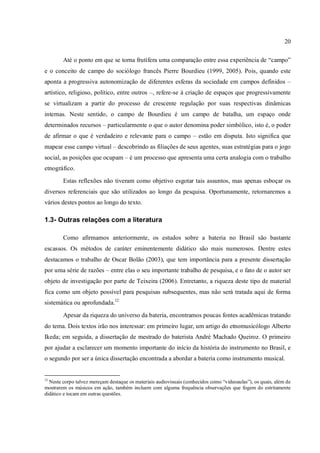 20
Até o ponto em que se torna frutífera uma comparação entre essa experiência de “campo”
e o conceito de campo do sociólogo francês Pierre Bourdieu (1999, 2005). Pois, quando este
aponta a progressiva autonomização de diferentes esferas da sociedade em campos definidos –
artístico, religioso, político, entre outros –, refere-se à criação de espaços que progressivamente
se virtualizam a partir do processo de crescente regulação por suas respectivas dinâmicas
internas. Neste sentido, o campo de Bourdieu é um campo de batalha, um espaço onde
determinados recursos – particularmente o que o autor denomina poder simbólico, isto é, o poder
de afirmar o que é verdadeiro e relevante para o campo – estão em disputa. Isto significa que
mapear esse campo virtual – descobrindo as filiações de seus agentes, suas estratégias para o jogo
social, as posições que ocupam – é um processo que apresenta uma certa analogia com o trabalho
etnográfico.
Estas reflexões não tiveram como objetivo esgotar tais assuntos, mas apenas esboçar os
diversos referenciais que são utilizados ao longo da pesquisa. Oportunamente, retornaremos a
vários destes pontos ao longo do texto.
1.3- Outras relações com a literatura
Como afirmamos anteriormente, os estudos sobre a bateria no Brasil são bastante
escassos. Os métodos de caráter eminentemente didático são mais numerosos. Dentre estes
destacamos o trabalho de Oscar Bolão (2003), que tem importância para a presente dissertação
por uma série de razões – entre elas o seu importante trabalho de pesquisa, e o fato de o autor ser
objeto de investigação por parte de Teixeira (2006). Entretanto, a riqueza deste tipo de material
fica como um objeto possível para pesquisas subsequentes, mas não será tratada aqui de forma
sistemática ou aprofundada.12
Apesar da riqueza do universo da bateria, encontramos poucas fontes acadêmicas tratando
do tema. Dois textos irão nos interessar: em primeiro lugar, um artigo do etnomusicólogo Alberto
Ikeda; em seguida, a dissertação de mestrado do baterista André Machado Queiroz. O primeiro
por ajudar a esclarecer um momento importante do início da história do instrumento no Brasil, e
o segundo por ser a única dissertação encontrada a abordar a bateria como instrumento musical.
12
Neste corpo talvez mereçam destaque os materiais audiovisuais (conhecidos como “videoaulas”), os quais, além de
mostrarem os músicos em ação, também incluem com alguma frequência observações que fogem do estritamente
didático e tocam em outras questões.
 