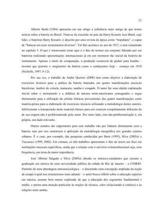 21
Alberto Ikeda (1984) apresenta em seu artigo a referência mais antiga de que temos
notícia sobre a bateria no Brasil. Trata-se da excursão ao país da Harry Kosarin Jazz-Band, cujo
líder, o baterista Harry Kosarin, é descrito por uma revista da época como “trepidante”, e capaz
de “batucar em onze instrumentos diversos”. Tal fato acontece no ano de 1917, e será comentado
no capítulo 3. O que é interessante notar aqui é o fato de termos um conjunto liderado por um
baterista realizando apresentações internacionais já em um momento tão inicial da história do
instrumento. Apenas a título de comparação, a produção comercial de pedais para bumbo –
invento que permite o surgimento da bateria como a conhecemos hoje – começa em 1910
(Nicholls, 1997: 8-12).
Por sua vez, o trabalho de André Queiroz (2006) tem como objetivo a elaboração de
exercícios técnicos para a prática da bateria baseados em quatro manifestações musicais
brasileiras: tambor de crioula, maracatu, samba e congado. O autor faz uma rápida explanação
inicial sobre o instrumento e a didática de autores norte-americanos consagrados e segue
diretamente para a utilização de células rítmicas provenientes das quatro manifestações como
matéria-prima para a elaboração de exercícios técnicos utilizando a metodologia destes autores.
Infelizmente a transposição deste material rítmico para um contexto completamente diferente do
de sua origem não é problematizado pelo autor. Por outro lado, esta não-problematização é, ela
própria, um dado relevante.
Outros estudos são importantes para este trabalho não por lidarem diretamente com a
bateria, mas por nos remeterem à aplicação da metodologia etnográfica nos grandes centros
urbanos. É o caso, por exemplo, das pesquisas conduzidas por Born (1995), Silva (2005a) e
Travassos (1999, 2002). Em comum, os três trabalhos apresentam o fato de terem seu foco em
instituições musicais específicas, ainda que a relação com o universo extrainstitucional seja, com
frequência, um tema da maior importância.
José Alberto Salgado e Silva (2005a) aborda os músicos-estudantes que cursam a
graduação em música de uma universidade pública da cidade do Rio de Janeiro – a UNIRIO.
Partindo de uma abordagem etnomusicológica – e discutindo uma concepção ampliada da noção
de campo à qual nos remeteremos mais adiante – o autor busca refletir sobre a educação superior
em música, assunto bem menos explorado do que a educação dos segmentos fundamental e
médio, e presta uma atenção particular às noções de técnica, valor (relacionado à estética) e às
relações entre ambas.
 
