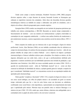 22
Tendo como campo a mesma instituição, Elizabeth Travassos (1999, 2002) pesquisa
diversos aspectos sobre o corpo discente da mesma, buscando levantar as hierarquias que
ordenam os repertórios musicais dos estudantes. Além disso são discutidas diversas questões
metodológicas relativas ao trabalho de campo e elaborados sete perfis de estudantes, com o
objetivo de refinar o olhar do pesquisador para o mundo empírico.
Georgina Born (1995) conduz sua etnografia em um instituto de pesquisas parisiense que
trabalha com música contemporânea, o IRCAM. Buscando ao mesmo tempo compreender o
funcionamento do instituto – com sua tentativa de institucionalizar a própria criatividade na
contradição de uma vanguarda estabelecida – e realizar uma análise histórica do modernismo e
pós-modernismo musicais, a autora esquematiza uma semiótica social da música (Born, 1995: 2-
23).
Outro conjunto de estudos que nos interessa são os que investigam a figura do músico
profissional. Assim, Alan Merriam (1964), em um trabalho considerado obra de referência no
campo da etnomusicologia, irá analisar diversas pesquisas realizadas por terceiros – além de seu
próprio trabalho de campo entre os índios Flathead – com o objetivo de mapear a produção
etnomusicológica e fornecer subsídios teóricos para a disciplina. Em relação ao músico, ele faz
algumas afirmações que nos serão úteis, como a de que o profissionalismo (definido pelo
pagamento e sustento econômico por sua habilidade) apresenta uma miríade de gradações, e que
determinar suas fronteiras é tão difícil em nossa sociedade quanto em outras (1964: 124-5); a
questão do reconhecimento social – além da “habilidade musical” em si – como um fator
essencial na definição da identidade do músico; a própria grande gama de variação a respeito do
que é considerado “habilidade musical” e os mecanismos sociais de sua reprodução também são
apontados pelo etnomusicólogo.
Outra questão “complexa e fascinante” (1964: 133) a respeito da figura do músico é a de
seu status social ambíguo, aos olhos do próprio músico e da sociedade em geral: ao mesmo
tempo valorizado pelo que faz e visto de certa forma como um desviante ou subalterno,
combinando status social baixo e alta importância, e apresentando um comportamento desviante
que é capitalizado pelo músico. Merriam traça um paralelo entre os músicos Basongye e os
músicos de jazz (1964: 135-142), sendo que, nestes últimos, relaciona esta ambiguidade com a
contradição entre os papéis de artista criativo e de entertainer comercial.
 