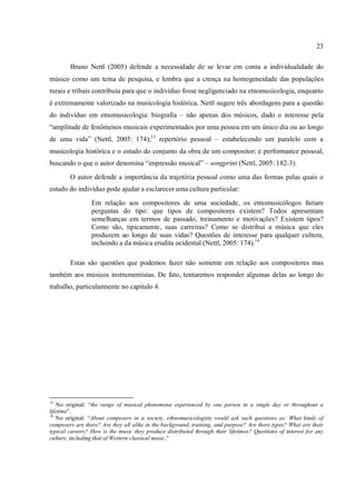 23
Bruno Nettl (2005) defende a necessidade de se levar em conta a individualidade do
músico como um tema de pesquisa, e lembra que a crença na homogeneidade das populações
rurais e tribais contribuiu para que o indivíduo fosse negligenciado na etnomusicologia, enquanto
é extremamente valorizado na musicologia histórica. Nettl sugere três abordagens para a questão
do indivíduo em etnomusicologia: biografia – não apenas dos músicos, dado o interesse pela
“amplitude de fenômenos musicais experimentados por uma pessoa em um único dia ou ao longo
de uma vida” (Nettl, 2005: 174);13
repertório pessoal – estabelecendo um paralelo com a
musicologia histórica e o estudo do conjunto da obra de um compositor; e performance pessoal,
buscando o que o autor denomina “impressão musical” – songprint (Nettl, 2005: 182-3).
O autor defende a importância da trajetória pessoal como uma das formas pelas quais o
estudo do indivíduo pode ajudar a esclarecer uma cultura particular:
Em relação aos compositores de uma sociedade, os etnomusicólogos fariam
perguntas do tipo: que tipos de compositores existem? Todos apresentam
semelhanças em termos de passado, treinamento e motivações? Existem tipos?
Como são, tipicamente, suas carreiras? Como se distribui a música que eles
produzem ao longo de suas vidas? Questões de interesse para qualquer cultura,
incluindo a da música erudita ocidental (Nettl, 2005: 174).14
Estas são questões que podemos fazer não somente em relação aos compositores mas
também aos músicos instrumentistas. De fato, tentaremos responder algumas delas ao longo do
trabalho, particularmente no capítulo 4.
13
No original: “the range of musical phenomena experienced by one person in a single day or throughout a
lifetime”.
14
No original: “About composers in a society, ethnomusicologists would ask such questions as: What kinds of
composers are there? Are they all alike in the background, training, and purpose? Are there types? What are their
typical careers? How is the music they produce distributed through their lifetimes? Questions of interest for any
culture, including that of Western classical music.”
 