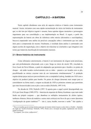 24
CAPÍTULO 2 – A BATERIA
Neste capítulo abordamos uma série de aspectos relativos à bateria como instrumento
musical. Assim, iniciamos com uma rápida reconstituição do início da história do instrumento
que, se não tem por objetivo esgotar o assunto, busca apontar alguns momentos e personagens
importantes para sua consolidação e sua implementação no Brasil. A seguir, a partir das
representações da bateria em obras de referência sobre música (dicionários e enciclopédias),
busca-se empreender uma análise de possíveis concepções sobre o instrumento que nos serão
úteis para a compreensão do mesmo. Finalmente, o resultado desta análise é contrastado com
alguns escritos de organologia, com o objetivo de relacionar as conclusões a que chegamos com
textos que tratam da classificação de instrumentos musicais.
2.1- Breve histórico do instrumento
Como afirmamos anteriormente, a bateria é um instrumento de origem norte-americana,
que está profundamente relacionado com o jazz. Surge no início do século XX, vinculada às
brass bands de Nova Orleans, a partir de adaptações que permitem que o bumbo e os pratos de
choque – até então tocados exclusivamente com as mãos – passem a ser tocados com os pés,
possibilitando ao músico executar mais de um instrumento simultaneamente.15
A produção
regular destas peças inicia-se provavelmente com a companhia Ludwig, fundada em 1910 com o
objetivo de produzir pedais para bumbo. Os pratos de choque demoram mais tempo para se
consolidarem na forma atual, e surgem na década de 1920 as primeiras estantes que permitiam
que estes fossem tocados com os pés e com as mãos (Nicholls, 1997: 8-9).
Na década de 1930, Nicholls (1997: 9) aponta para o papel central desempenhado nos
EUA por Gene Krupa (1909-1973) – baterista da orquestra de Benny Goodman e que mais tarde
funda seu próprio conjunto –, que abandona os múltiplos instrumentos de efeitos (apitos,
tambores chineses, blocos de madeira e outros mais exóticos) em favor do que o autor denomina
“configuração de quatro tambores”16
– isto é, caixa, bumbo, tom-tom e surdo.17
Isto ajudou a
15
Deve-se ressaltar que já existiam técnicas para que um mesmo músico tocasse a caixa clara e o bumbo – chamadas
em inglês de “double-drumming” (Nicholls, 1997). Porém com a invenção dos pedais, rapidamente tais técnicas
caíram em desuso.
16
No original, “four-drum configuration”.
 