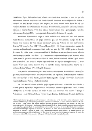 25
estabelecer a figura do baterista como músico – em oposição a sonoplasta –, uma vez que tais
instrumentos estavam associados aos efeitos sonoros utilizados pelos conjuntos de teatros e
cinemas. De fato, Krupa alcançou uma projeção até então inédita. Além disso, foi um dos
pioneiros também na sistematização do estudo do instrumento, escrevendo um dos primeiros
métodos de bateria (Krupa, 1966). Este método é referência até hoje – por exemplo, é um dos
utilizados por Queiroz (2006: 1) para a criação de exercícios de técnica de baqueta.
Entretanto, o instrumento chega ao Brasil bastante cedo, antes desta nova fase. Alberto
Ikeda identifica a excursão de um grupo americano que, em 1917, chama a atenção no Rio de
Janeiro pela presença de “um músico trepidante”, capaz de “batucar em onze instrumentos
diversos” (Revista Fon-Fon, 1/12/1917, apud Ikeda, 1984: 115). É interessante notar o aspecto do
exotismo enfatizado pela reportagem. Mais tarde, nos anos de 1919 e 1920, a Harry Kosarin
Jazz-band fica vários meses em cartaz na cidade de São Paulo, sendo amplamente anunciada nos
jornais da época (Ikeda, 1984: 116-117). O instrumento causou tanto impacto que, segundo Ikeda
(1984: 118), “o que mais caracterizou o jazz no Brasil, nesses momentos iniciais – pelo menos
entre os músicos – foi o uso da bateria ‘tipo americana’ e o aspecto da improvisação”. O autor
insiste: “Claro que o ritmo também deve ser incluído, porém, principalmente a bateria era o
sinônimo do jazz” (Ikeda, 1984: 118, grifo do autor).
Aos poucos, o instrumento passa a ser incluído em conjuntos de brasileiros, e formações
que não praticavam (ao menos não exclusivamente) um repertório norte-americano. Podemos
citar como exemplo os Oito Batutas, conjunto de Pixinguinha e Donga, e a frutífera e duradoura
parceria de Luciano Perrone e Radamés Gnattali.
Os Oito Batutas foram o primeiro grupo regional brasileiro a excursionar pelo exterior e
tiveram grande importância no processo de consolidação da música popular no Brasil. Vianna
(1995) toma o encontro ocorrido em 1926 de seus dois membros mais ilustres – Donga e
Pixinguinha – com Patrício, Gilberto Freyre, Sérgio Buarque de Hollanda, Prudente de Morais
17
Cabe aqui salientar que, para os norte-americanos, o tom-tom e o surdo são vistos como instrumentos muito
similares: a diferenciação se dá apenas pela maneira como eles são montados, já que os surdos são chamados de tom-
tons de chão (“floor toms”), por ficarem apoiados no chão ao invés de montados em estantes. De fato, sua
construção, técnica de execução e função musical é muito parecida. Já no Brasil, essa diferenciação de nomenclatura
pode ser explicada pela analogia do surdo da bateria com os surdos das escolas de samba. Entretanto, embora exista a
possibilidade de transpor algumas das técnicas e do fraseado do surdo das escolas de samba para o instrumento
homônimo da bateria – o método de Bolão (2003), por exemplo, caminha neste sentido –, as práticas musicais em
geral apontam para uma diferenciação entre os dois tipos de surdo, em diversos aspectos: material do corpo do
instrumento, material da membrana, tipo de baqueta utilizada, técnica de execução, fraseado.
 