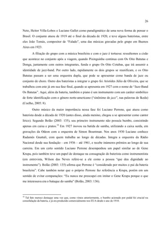 26
Neto, Heitor Villa-Lobos e Luciano Gallet como paradigmático de uma nova forma de pensar o
Brasil. O conjunto atuou de 1919 até o final da década de 1920, e teve alguns bateristas, entre
eles João Tomás, compositor de “Falado”, uma das músicas gravadas pelo grupo em Buenos
Aires em 1923.
A filiação do grupo com a música brasileira e com o jazz é tortuosa: ressaltemos a cisão
que acontece no conjunto após a viagem, quando Pixinguinha continua com Os Oito Batutas e
Donga, juntamente com outros integrantes, funda o grupo Os Oito Cotubas, que irá assumir a
identidade de jazz-band. Por outro lado, rapidamente os dois grupos se reunificam, e os Oito
Batutas passam a ser uma orquestra dupla, que pode se apresentar como banda de jazz ou
conjunto de choro. Outro dos bateristas a integrar o grupo foi Aristides Júlio de Oliveira, que se
trabalhou com este já em sua fase final, quando se apresenta em 1927 com o nome de “Jazz-Band
Os Batutas”. Aqui, além da bateria, também o piano é um instrumento com um caráter simbólico
de forte identificação com o gênero norte-americano (“sinônimo do jazz”, nas palavras de Ikeda)
(Coelho, 2005: 8).
Outro músico da maior importância nessa fase foi Luciano Perrone, que atuou como
baterista desde a década de 1920 (antes disso, ainda menino, chegou a se apresentar como cantor
lírico). Segundo Bolão (2003: 135), seu primeiro instrumento não possuía bumbo, consistindo
apenas em caixa e pratos.18
Em 1927 inovou na batida de samba, utilizando a caixa surda, em
gravações da Odeon com a orquestra de Simon Bountman. Nos anos 1930 Luciano conhece
Radamés Gnattali, com quem trabalha ao longo de décadas. Integra a orquestra da Rádio
Nacional desde sua fundação – em 1936 – até 1961, e recebe inúmeros prêmios ao longo de sua
carreira. Em um certo sentido Luciano Perrone desempenhou um papel similar ao de Gene
Krupa, pois também teve um papel de destaque na consagração do baterista como instrumentista
(em entrevista, Wilson das Neves refere-se a ele como a pessoa “que deu dignidade ao
instrumento”). Bolão (2003: 135) afirma que Perrone é “considerado por muitos o pai da bateria
brasileira”. Cabe também notar que o próprio Perrone faz referência a Krupa, porém em um
sentido de evitar comparações: “Eu nunca me preocupei em imitar o Gene Krupa porque o que
me interessava era o batuque do samba” (Bolão, 2003: 136).
18
Tal fato merece destaque uma vez que, como vimos anteriormente, o bumbo acionado por pedal foi crucial na
consolidação da bateria, e já era produzido comercialmente nos EUA desde o ano de 1910.
 