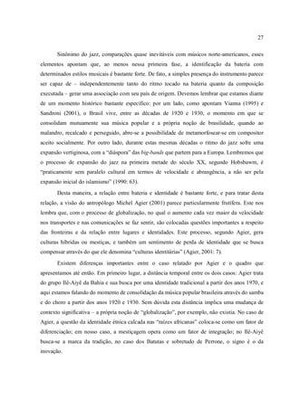 27
Sinônimo do jazz, comparações quase inevitáveis com músicos norte-americanos, esses
elementos apontam que, ao menos nessa primeira fase, a identificação da bateria com
determinados estilos musicais é bastante forte. De fato, a simples presença do instrumento parece
ser capaz de – independentemente tanto do ritmo tocado na bateria quanto da composição
executada – gerar uma associação com seu país de origem. Devemos lembrar que estamos diante
de um momento histórico bastante específico: por um lado, como apontam Vianna (1995) e
Sandroni (2001), o Brasil vive, entre as décadas de 1920 e 1930, o momento em que se
consolidam mutuamente sua música popular e a própria noção de brasilidade, quando ao
malandro, recalcado e perseguido, abre-se a possibilidade de metamorfosear-se em compositor
aceito socialmente. Por outro lado, durante estas mesmas décadas o ritmo do jazz sofre uma
expansão vertiginosa, com a “diáspora” das big-bands que partem para a Europa. Lembremos que
o processo de expansão do jazz na primeira metade do século XX, segundo Hobsbawm, é
“praticamente sem paralelo cultural em termos de velocidade e abrangência, a não ser pela
expansão inicial do islamismo” (1990: 63).
Desta maneira, a relação entre bateria e identidade é bastante forte, e para tratar desta
relação, a visão do antropólogo Michel Agier (2001) parece particularmente frutífera. Este nos
lembra que, com o processo de globalização, no qual o aumento cada vez maior da velocidade
nos transportes e nas comunicações se faz sentir, são colocadas questões importantes a respeito
das fronteiras e da relação entre lugares e identidades. Este processo, segundo Agier, gera
culturas híbridas ou mestiças, e também um sentimento de perda de identidade que se busca
compensar através do que ele denomina “culturas identitárias” (Agier, 2001: 7).
Existem diferenças importantes entre o caso relatado por Agier e o quadro que
apresentamos até então. Em primeiro lugar, a distância temporal entre os dois casos: Agier trata
do grupo Ilê-Aiyê da Bahia e sua busca por uma identidade tradicional a partir dos anos 1970, e
aqui estamos falando do momento de consolidação da música popular brasileira através do samba
e do choro a partir dos anos 1920 e 1930. Sem dúvida esta distância implica uma mudança de
contexto significativa – a própria noção de “globalização”, por exemplo, não existia. No caso de
Agier, a questão da identidade étnica calcada nas “raízes africanas” coloca-se como um fator de
diferenciação; em nosso caso, a mestiçagem opera como um fator de integração; no Ilê-Aiyê
busca-se a marca da tradição, no caso dos Batutas e sobretudo de Perrone, o signo é o da
inovação.
 
