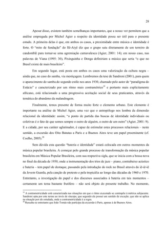28
Apesar disso, existem também semelhanças importantes, que a nosso ver permitem que a
análise empregada por Michel Agier a respeito da identidade possa ser útil para o presente
estudo. A primeira delas é que, em ambos os casos, a proximidade entre música e identidade é
forte. O “mito de fundação” do Ilê-Aiyê diz que o grupo saiu diretamente de um terreiro de
candomblé para tornar-se uma agremiação carnavalesca (Agier, 2001: 14); em nosso caso, nas
palavras de Viana (1995: 30), Pixinguinha e Donga definiriam a música que seria “o que no
Brasil existe de mais brasileiro”.
Em segundo lugar, está posta em ambos os casos uma valorização da cultura negra –
ainda que, no caso do samba, via mestiçagem. Lembremos da tese de Sandroni (2001), para quem
o aparecimento do samba do segundo estilo nos anos 1930, chamado pelo autor de “paradigma do
Estácio” e caracterizado por um ritmo mais contramétrico19
e portanto mais explicitamente
africano, está relacionado a uma progressiva aceitação social de seus praticantes, através da
temática do abandono da malandragem.
Finalmente, temos presente de forma muito forte o elemento urbano. Este elemento é
importante na análise de Michel Agier, uma vez que o antropólogo nos lembra da dimensão
relacional da identidade: assim, “o ponto de partida das buscas de identidade individuais ou
coletivas é o fato de que somos sempre o outro de alguém, o outro de um outro” (Agier, 2001: 9).
E a cidade, por seu caráter aglutinador, é capaz de estimular estes processos relacionais – neste
sentido, a excursão dos Oito Batutas a Paris e a Buenos Aires teve um papel proeminente (cf.
Coelho, 2005).20
Sem dúvida esta questão “bateria e identidade” estará colocada em outros momentos da
música popular brasileira. A começar pelo grande processo de transformação da música popular
brasileira em Música Popular Brasileira, com sua respectiva sigla, que se inicia com a bossa nova
no final da década de 1950, onde a instrumentação dos trios de jazz – piano, contrabaixo acústico
e bateria – tem papel de destaque, passando pela introdução do rock no Brasil através do iê-iê-iê
da Jovem Guarda, pela canção de protesto e pela tropicália ao longo das décadas de 1960 e 1970.
Entretanto, a investigação do papel e dos discursos associados à bateria em tais momentos –
certamente um tema bastante frutífero – não será objeto do presente trabalho. No momento,
19
A contrametricidade está caracterizada nas situações em que o ritmo executado se contrapõe à métrica subjacente.
Sandroni opta por este termo ao invés de síncope, que segundo ele possui um sentido de exceção, que não se aplica
na situação por ele estudada, onde a contrametricidade é a regra.
20
Ressalte-se entretanto que João Tomás não participa da excursão à Paris, apenas à de Buenos Aires.
 