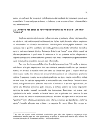29
parece-nos suficiente dar conta deste período anterior, da introdução do instrumento no país e da
consolidação de sua configuração formal – ainda que, como veremos adiante, tal consolidação
seja bastante relativa.
2.2- A bateria nas obras de referência sobre música no Brasil – um olhar
“externo”
Conforme exposto anteriormente, realizaremos uma investigação sobre a bateria em obras
de referência – dicionários e enciclopédias musicais. Após a rápida discussão sobre o surgimento
do instrumento e sua utilização no contexto da consolidação da música popular do Brasil – com
destaque para as questões identitárias envolvidas, partimos para abordar a literatura musical de
aspecto mais propriamente técnico. Buscamos desta forma “cercar” nosso objeto a partir de
diversas perspectivas. A partir deste levantamento e de sua posterior análise, chegaremos a
algumas concepções a respeito da bateria que serão úteis para a compreensão das particularidades
deste instrumento e das práticas musicais a ele relacionadas.
Para este fim, foram escolhidas obras de referência como fonte. Tal escolha se deveu a
dois fatores principais. O primeiro é uma certa lacuna de produção científica no que concerne à
bateria, nos levando a escolher como fonte obras de caráter mais geral. O segundo fator que
motivou esta escolha foi o interesse em abordar a bateria dentro de um conhecimento geral sobre
música. É necessário ressaltar que a produção acadêmica que tem a bateria como objeto ainda é
escassa, o que faz com que o pesquisador se volte também para outras fontes. Entre estas outras
fontes, duas parecem ser de particular relevância: os métodos e as revistas especializadas, por
serem uma literatura consumida pelos músicos, e portanto capazes de indicar importantes
aspectos da prática musical envolvendo este instrumento. Reservamos um exame mais
aprofundado das assim chamadas revistas de bateria para os próximos dois capítulos. Por ora,
com a análise das obras de referência selecionadas, buscamos nos aproximar de um olhar mais
“genérico”21
sobre a bateria, em contraste com o olhar especializado que é produzido a partir “de
dentro”, buscado sobretudo nas revistas e na pesquisa de campo. Outro fator merece ser
21
Se, como será exposto adiante, determinar o caráter mais geral desse olhar a partir de sua produção é algo
problemático, podemos para isso voltar nossa atenção o universo de leitores deste tipo de obra, universo este
composto por músicos de diversas especialidades e também não-músicos.
 