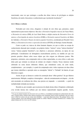 30
mencionado, uma vez que restringiu a escolha das obras: trata-se de privilegiar as edições
brasileiras, de modo a buscarmos o conhecimento que é produzido localmente.22
2.2.1- Obras e verbetes
Norteados por estes eixos, chegamos à seleção de sete obras que, pensamos, sejam
representativas para nossos objetivos. São elas: o Dicionário biográfico musical, de Vasco Mariz;
o Dicionário de música (DM), de Luiz Paulo Horta; a edição concisa do Dicionário Grove de
música; a Enciclopédia da música brasileira (EMB); o Dicionário musical brasileiro, de Mário
de Andrade; o Dicionário Houaiss da música popular brasileira, coordenado por Ricardo Cravo
Albin; e o Dicionário de termos e expressões da música (DTEM), de Henrique Autran Dourado.
Como se pode ver, trata-se de obras bastante díspares, no que se refere ao escopo do
conhecimento abarcado (por exemplo, nos próprios títulos: “música” versus “música brasileira”
versus “música popular brasileira”), nos objetivos e processos editoriais, na época de sua
publicação. Consideramos tal abrangência essencialmente positiva, na medida em que nos
permite perceber olhares sobre nosso objeto que têm origem em diferentes pontos. Não
propomos, entretanto, uma comparação entre as obras supracitadas, ou uma crítica a cada uma
delas pelo que retratam ou deixam de retratar em relação à bateria. Nosso interesse reside
sobretudo na soma desses diferentes olhares, que entendemos como, de certo modo,
complementares – por exemplo, é a partir da comparação entre visões expressas em duas obras
que iremos identificar a oposição entre as concepções “aberta” e “fechada” da bateria, de que
falaremos a seguir.
Assim, há que se destacar o caráter de construção deste “olhar genérico” de que falamos
anteriormente. Múltiplo, complexo e heterogêneo – além de constantemente em disputa –, ele não
está encarnado em nenhuma das obras, mas precisa ser mapeado – e construído – a partir da
multiplicidade retratada nas mesmas.
Ressalte-se, por exemplo, que no processo de edição destas obras é freqüente a elaboração
e/ou revisão técnica dos verbetes por um músico especializado naquela questão. Assim,
22
No caso da edição brasileira do Dicionário Grove de Música, a localidade da produção do conhecimento não é tão
clara. Existem muitos verbetes sobre músicos brasileiros que certamente foram escritos localmente; mas nos outros
casos é difícil ter certeza sem um exame mais detalhado – o qual não objetivamos fazer. De qualquer forma, como
veremos adiante, existe uma diferença bastante grande no verbete “Bateria” da edição brasileira em 2 volumes e da
edição britânica do New Grove em 20 volumes.
 