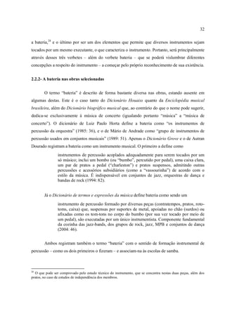 32
a bateria,24
e o último por ser um dos elementos que permite que diversos instrumentos sejam
tocados por um mesmo executante, o que caracteriza o instrumento. Portanto, será principalmente
através desses três verbetes – além do verbete bateria – que se poderá vislumbrar diferentes
concepções a respeito do instrumento – a começar pelo próprio reconhecimento de sua existência.
2.2.2- A bateria nas obras selecionadas
O termo “bateria” é descrito de forma bastante diversa nas obras, estando ausente em
algumas destas. Este é o caso tanto do Dicionário Houaiss quanto da Enciclopédia musical
brasileira, além do Dicionário biográfico musical que, ao contrário do que o nome pode sugerir,
dedica-se exclusivamente à música de concerto (igualando portanto “música” a “música de
concerto”). O dicionário de Luiz Paulo Horta define a bateria como “os instrumentos de
percussão da orquestra” (1985: 36), e o de Mário de Andrade como “grupo de instrumentos de
percussão usados em conjuntos musicais” (1989: 51). Apenas o Dicionário Grove e o de Autran
Dourado registram a bateria como um instrumento musical. O primeiro a define como
instrumentos de percussão acoplados adequadamente para serem tocados por um
só músico; inclui um bombo (ou “bumbo”, percutido por pedal), uma caixa clara,
um par de pratos a pedal (“charleston”) e pratos suspensos, admitindo outras
percussões e acessórios subsidiários (como a “vassourinha”) de acordo com o
estilo da música. É indispensável em conjuntos de jazz, orquestras de dança e
bandas de rock (1994: 82).
Já o Dicionário de termos e expressões da música define bateria como sendo um
instrumento de percussão formado por diversas peças (contratempos, pratos, roto-
toms, caixa) que, suspensas por suportes de metal, apoiadas no chão (surdos) ou
afixadas como os tom-tons no corpo do bumbo (por sua vez tocado por meio de
um pedal), são executadas por um único instrumentista. Componente fundamental
da cozinha das jazz-bands, dos grupos de rock, jazz, MPB e conjuntos de dança
(2004: 46).
Ambos registram também o termo “bateria” com o sentido de formação instrumental de
percussão – como os dois primeiros o fizeram – e associam-na às escolas de samba.
24
O que pode ser comprovado pelo estudo técnico do instrumento, que se concentra nestas duas peças, além dos
pratos, no caso de estudos de independência dos membros.
 