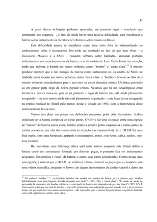 33
A partir destas definições podemos apreender, em primeiro lugar – conclusão que
certamente nos espantou –, o fato de ainda haver uma relativa dificuldade para reconhecer a
bateria como instrumento na literatura de referência sobre música no Brasil.
Esta dificuldade parece se manifestar como uma certa falta de sistematização no
conhecimento sobre o instrumento. Isto pode ser mostrado no fato de que duas obras – o
Dicionário Houaiss e a EMB – possuem verbetes sobre bateristas, atestando portanto
indiretamente um reconhecimento da bateria; e o dicionário de Luiz Paulo Horta faz menção,
ainda que indireta, à bateria em outros verbetes, como “bombo” e “caixa clara”.25
É preciso
ponderar também que a não menção da bateria como instrumento no dicionário de Mário de
Andrade (nem mesmo em outros verbetes, como ‘caixa clara’ e ‘bombo’) deva-se ao fato de o
mesmo voltar-se principalmente para o universo da assim chamada música folclórica, passando
ao em grande parte largo da esfera popular urbana. Notamos que há um descompasso entre
literatura e prática musicais, pois se na primeira o lugar da bateria não está ainda plenamente
assegurado – ou pelo menos ainda não está plenamente organizado –, este lugar já era assegurado
na prática musical no Brasil pelo menos desde a década de 1960, com a importância deste
instrumento na bossa nova.
Vamos nos deter um pouco nas definições propostas pelos dois dicionários. Ambos
enfatizam ser a bateria composta de várias partes. O Grove faz uma distinção entre uma espécie
de “núcleo” da bateria (caixa clara, bombo, pratos a pedal e pratos suspensos) e outras partes de
caráter acessório, que não são enumeradas (à exceção das vassourinhas). Já o DTEM faz uma
lista maior, sem uma hierarquia aparente (contratempos, pratos, roto-toms, caixa, surdos, tom-
tons, bumbo).
Há, entretanto, uma diferença talvez sutil entre ambos: enquanto este último define a
bateria como um instrumento formado por diversas peças, o primeiro fala em instrumentos
acoplados. Um enfatiza o “todo” da bateria; o outro, suas partes constituintes. Dentro destas duas
concepções, é natural que o DTEM, ao enfatizar o todo, enumere as peças que o compõem sem
uma ordem específica, enquanto o Grove cite alguns instrumentos de caráter central e deixe em
25
No verbete ‘bombo’: “... os bombos também são usados em música de dança, jazz e música pop, tocados
habitualmente com uma baqueta forrada acionada por pedal” (1985: 50); e ‘caixa clara’: “É usado na seção de
percussão da orquestra, em bandas militares e como parte da bateria em orquestras de jazz ou dança” (1985: 62). É
interessante notar que no caso do bombo – que sofre justamente uma adaptação para ser tocado com o pé ao mesmo
tempo em que o músico toca outros instrumentos – não esteja dito que o mesmo faz parte desse conjunto (a bateria),
como está explícito no verbete caixa clara.
 