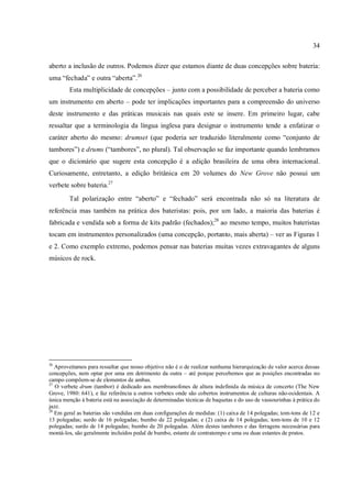 34
aberto a inclusão de outros. Podemos dizer que estamos diante de duas concepções sobre bateria:
uma “fechada” e outra “aberta”.26
Esta multiplicidade de concepções – junto com a possibilidade de perceber a bateria como
um instrumento em aberto – pode ter implicações importantes para a compreensão do universo
deste instrumento e das práticas musicais nas quais este se insere. Em primeiro lugar, cabe
ressaltar que a terminologia da língua inglesa para designar o instrumento tende a enfatizar o
caráter aberto do mesmo: drumset (que poderia ser traduzido literalmente como “conjunto de
tambores”) e drums (“tambores”, no plural). Tal observação se faz importante quando lembramos
que o dicionário que sugere esta concepção é a edição brasileira de uma obra internacional.
Curiosamente, entretanto, a edição britânica em 20 volumes do New Grove não possui um
verbete sobre bateria.27
Tal polarização entre “aberto” e “fechado” será encontrada não só na literatura de
referência mas também na prática dos bateristas: pois, por um lado, a maioria das baterias é
fabricada e vendida sob a forma de kits padrão (fechados);28
ao mesmo tempo, muitos bateristas
tocam em instrumentos personalizados (uma concepção, portanto, mais aberta) – ver as Figuras 1
e 2. Como exemplo extremo, podemos pensar nas baterias muitas vezes extravagantes de alguns
músicos de rock.
26
Aproveitamos para ressaltar que nosso objetivo não é o de realizar nenhuma hierarquização de valor acerca dessas
concepções, nem optar por uma em detrimento da outra – até porque percebemos que as posições encontradas no
campo compõem-se de elementos de ambas.
27
O verbete drum (tambor) é dedicado aos membranofones de altura indefinida da música de concerto (The New
Grove, 1980: 641), e faz referência a outros verbetes onde são cobertos instrumentos de culturas não-ocidentais. A
única menção à bateria está na associação de determinadas técnicas de baquetas e do uso de vassourinhas à prática do
jazz.
28
Em geral as baterias são vendidas em duas configurações de medidas: (1) caixa de 14 polegadas; tom-tons de 12 e
13 polegadas; surdo de 16 polegadas; bumbo de 22 polegadas; e (2) caixa de 14 polegadas; tom-tons de 10 e 12
polegadas; surdo de 14 polegadas; bumbo de 20 polegadas. Além destes tambores e das ferragens necessárias para
montá-los, são geralmente incluídos pedal de bumbo, estante de contratempo e uma ou duas estantes de pratos.
 