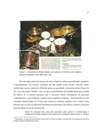 37
Figura 4 – Instrumento de Renato Massa, com apenas um tom-tom e com cowbell e
tamborim acoplados. Fonte: B&P n°59, p. 50.
Por outro lado, dentro do universo do rock, as baterias, embora personalizadas, compõem-
se principalmente dos mesmos elementos dos kits padrão (caixa, bumbo, tom-tom, surdo,
contratempo e pratos suspensos), diferindo apenas na quantidade e dimensões destes (Figura 3).
Isto é de certo modo “fechado”, uma vez que as possibilidades são limitadas pelas peças padrão
da bateria. Já na música brasileira, não é incomum vermos instrumentos de percussão
“independentes”, como tamborim e agogô, serem acoplados às baterias – dentro portanto de uma
concepção aberta (Figura 4).29
Como caso extremo de abertura, podemos citar o músico Airto
Moreira, que, ao invés de adicionar instrumentos de percussão à sua bateria, começou a adicionar
peças de bateria ao seu kit de percussão:
Então eu consegui uma mesa [de percussão, para apoiar os instrumentos] e
coloquei um bumbo embaixo dela, para tocá-lo enquanto estava de pé. (...) Pouco
29
Destacamos, em uma das apresentações observadas ao longo do campo, a inclusão de um repenique de escola de
samba na bateria de Xande Figueiredo.
 