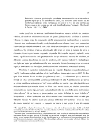 39
Poder-se-á constatar, por exemplo, que oboés, mesmo quando não se extraviou a
palheta dupla que é sua característica única, são indicados como flautas ou, na
melhor das hipóteses, como clarinetas; e no caso de o oboé ter uma campana de
bronze, pode-se ter certeza que ele será identificado como ‘trompete’ (Hornbostel
& Sachs, 1980 [1914]: 241).31
Assim, propõe-se um sistema classificatório baseado na natureza acústica do elemento
vibrante, dividindo os instrumentos musicais em quatro grandes táxons: idiofones (o elemento
vibrante é o próprio corpo do instrumento, não há tensionamento), membranofones (o elemento
vibrante é uma membrana tensionada), cordofones (o elemento vibrante é uma corda tensionada),
e aerofones (o elemento vibrante é o ar). Mais tarde será acrescentada uma quinta classe, a dos
eletrofones. Os próximos níveis de classificação irão levar em conta a maneira de ativar o
elemento vibrante (por exemplo, soprando, golpeando, friccionando, tangendo, agitando, entre
outros) e particularidades de cada grupo (material de que são feitos, no caso dos idiofones, os
diferentes sistemas de palhetas, no caso dos aerofones, entre outros). Cada nível é indicado por
um dígito, de modo que cada táxon recebe uma numeração distinta (no exemplo que veremos a
seguir, o do xilofone, são sete dígitos, sendo que um deles está omitido entre os dois pontos).
O sistema H-S prevê os instrumentos que são conjuntos de partes isoladas (os chamados
“sets”). Um bom exemplo é o xilofone: ele é classificado no sistema sob o número 1112. .21. Isto
quer dizer: trata-se de um idiofone (1) golpeado (“struck”, 11) diretamente (111), percutido
(1112), um set de idiofones (1112. .2) feitos de madeira (1112. .21). A grande questão que parece
se colocar na diferenciação entre um “set” como o xilofone e a bateria – para além das diferenças
do corpo vibrante e do material de que são feitos – está no fato de que, no xilofone e em outros
instrumentos do mesmo tipo, as barras individualmente não são concebidas como instrumentos
independentes.32
Já na bateria, as peças podem com muita facilidade ter uma “existência”
independente – afinal lembremos que historicamente estes instrumentos eram tocados por
diferentes pessoas. No xilofone existe uma unidade timbrística entre as teclas – todas são feitas
do mesmo material, por exemplo –, enquanto na bateria o que vemos é uma diversidade
31
No original: “One will find, for instance, that oboes, even when still in the possession of the double reed which
umistakably proclaims them for what they are, are noted as flutes, or at best as clarinets; and should the oboe habe a
brass bell one may be certain of the label ‘trumpet’.”
32
Devemos notar, em relação ao xilofone, o caso do método Orff, onde as teclas de madeira podem ser retiradas do
instrumento. Existe, portanto, um grau de liberdade para acrescentar ou subtrair peças, entretanto cada tecla fica
sempre em seu lugar pré-determinado (não há uma liberdade espacial na configuração do instrumento) e elas não são
concebidas como instrumentos independentes. Além disso, tal procedimento tem um caráter sobretudo didático, não
sendo visto na atuação de músicos profissionais.
 