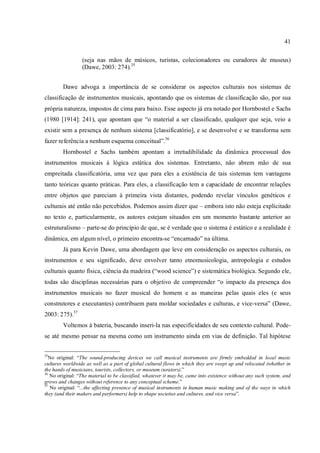 41
(seja nas mãos de músicos, turistas, colecionadores ou curadores de museus)
(Dawe, 2003: 274).35
Dawe advoga a importância de se considerar os aspectos culturais nos sistemas de
classificação de instrumentos musicais, apontando que os sistemas de classificação são, por sua
própria natureza, impostos de cima para baixo. Esse aspecto já era notado por Hornbostel e Sachs
(1980 [1914]: 241), que apontam que “o material a ser classificado, qualquer que seja, veio a
existir sem a presença de nenhum sistema [classificatório], e se desenvolve e se transforma sem
fazer referência a nenhum esquema conceitual”.36
Hornbostel e Sachs também apontam a irretudibilidade da dinâmica processual dos
instrumentos musicais à lógica estática dos sistemas. Entretanto, não abrem mão de sua
empreitada classificatória, uma vez que para eles a existência de tais sistemas tem vantagens
tanto teóricas quanto práticas. Para eles, a classificação tem a capacidade de encontrar relações
entre objetos que pareciam à primeira vista distantes, podendo revelar vínculos genéticos e
culturais até então não percebidos. Podemos assim dizer que – embora isto não esteja explicitado
no texto e, particularmente, os autores estejam situados em um momento bastante anterior ao
estruturalismo – parte-se do princípio de que, se é verdade que o sistema é estático e a realidade é
dinâmica, em algum nível, o primeiro encontra-se “encarnado” na última.
Já para Kevin Dawe, uma abordagem que leve em consideração os aspectos culturais, os
instrumentos e seu significado, deve envolver tanto etnomusicologia, antropologia e estudos
culturais quanto física, ciência da madeira (“wood science”) e sistemática biológica. Segundo ele,
todas são disciplinas necessárias para o objetivo de compreender “o impacto da presença dos
instrumentos musicais no fazer musical do homem e as maneiras pelas quais eles (e seus
construtores e executantes) contribuem para moldar sociedades e culturas, e vice-versa” (Dawe,
2003: 275).37
Voltemos à bateria, buscando inseri-la nas especificidades de seu contexto cultural. Pode-
se até mesmo pensar na mesma como um instrumento ainda em vias de definição. Tal hipótese
35
No original: “The sound-producing devices we call musical instruments are firmly embedded in local music
cultures worldwide as well as a part of global cultural flows in which they are swept up and relocated (whether in
the hands of musicians, tourists, collectors, or museum curators).”
36
No original: “The material to be classified, whatever it may be, came into existence without any such system, and
grows and changes without reference to any conceptual scheme.”
37
No original: “...the affecting presence of musical instruments in human music making and of the ways in which
they (and their makers and performers) help to shape societies and cultures, and vice versa”.
 