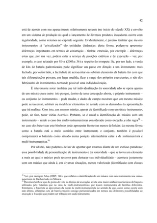 42
está de acordo com seu aparecimento relativamente recente (no início do século XX) e envolto
em um sistema de produção no qual o lançamento de diversos produtos inovadores ocorre com
regularidade, como veremos no capítulo seguinte. Evidentemente, é preciso lembrar que mesmo
instrumentos já “cristalizados” são entidades dinâmicas: desta forma, podem-se apresentar
diferenças importantes em termos de construção – timbre, extensão, por exemplo – diferenças
estas que, por sua vez, podem estar a serviço de posições estéticas e de execução – ver, por
exemplo, o caso relatado por Silva (2005a: 36) a respeito do trompete. Se, por um lado, a venda
de kits de bateria padronizados pode significar um passo em direção a um instrumento mais
fechado, por outro lado, a facilidade de acrescentar ou subtrair elementos da bateria faz com que
tais diferenciações possam, em larga medida, ficar a cargo dos próprios executantes, e não dos
fabricantes de instrumentos, tornando possível uma individualização.
É interessante notar também que tal individualização da sonoridade não se opera apenas
de um músico para outro: isto porque, dentro de uma concepção aberta, o próprio instrumento –
ou conjunto de instrumentos – pode mudar, e dados de campo mostram que um mesmo músico
pode acrescentar, subtrair ou modificar elementos de acordo com as demandas da apresentação
que irá realizar. Com isto, um mesmo músico, apesar de identificado com um único instrumento,
pode, de fato, tocar várias baterias. Portanto, se é usual a identificação do músico com um
instrumento – sendo o caso dos multi-instrumentistas considerado como exceção, e não regra38
–
no caso dos bateristas este binômio pode apresentar fronteiras menos definidas: da mesma forma
como a bateria está a meio caminho entre instrumento e conjunto, também é possível
compreender o baterista como situado numa posição intermediária entre a de instrumentista e
multi-instrumentista.39
Por último, não podemos deixar de apontar que estamos diante de um curioso paradoxo:
essa possibilidade de personalização do instrumento e da sonoridade – que se torna um elemento
a mais ao qual o músico pode recorrer para destacar sua individualidade – acontece justamente
com um músico que ainda é, em diversas situações, menos valorizado (identificado com classes
38
Ver, por exemplo, Silva (2005: 146), que enfatiza a identificação de um músico com seu instrumento nos cursos
superiores de Bacharelado em Música.
39
Devemos lembrar que do ponto de vista da técnica de execução, existe uma maior unidade nas técnicas de baqueta
utilizadas pelo baterista que no caso de multi-instrumentistas que tocam instrumentos de famílias diferentes.
Entretanto, o baterista se aproximará da noção de multi-instrumentista no sentido de que, assim como ocorre com
este último, diferentes sets de bateria trazem consigo particularidades em termos das diferentes possibilidades de
execução e fraseado que podem ser trilhadas em cada instrumento.
 