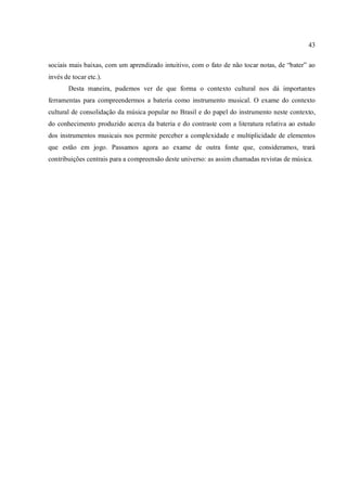 43
sociais mais baixas, com um aprendizado intuitivo, com o fato de não tocar notas, de “bater” ao
invés de tocar etc.).
Desta maneira, pudemos ver de que forma o contexto cultural nos dá importantes
ferramentas para compreendermos a bateria como instrumento musical. O exame do contexto
cultural de consolidação da música popular no Brasil e do papel do instrumento neste contexto,
do conhecimento produzido acerca da bateria e do contraste com a literatura relativa ao estudo
dos instrumentos musicais nos permite perceber a complexidade e multiplicidade de elementos
que estão em jogo. Passamos agora ao exame de outra fonte que, consideramos, trará
contribuições centrais para a compreensão deste universo: as assim chamadas revistas de música.
 