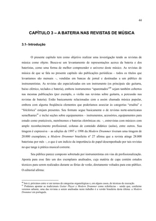44
CAPÍTULO 3 – A BATERIA NAS REVISTAS DE MÚSICA
3.1- Introdução
O presente capítulo tem como objetivo realizar uma investigação tendo as revistas de
música como objeto. Busca-se um levantamento de representações acerca da bateria e dos
bateristas, como uma forma de melhor compreender o universo deste músico. As revistas de
música de que se fala no presente capítulo são publicações periódicas – todos os títulos que
levantamos são mensais –, vendidas em bancas de jornal e destinadas a um público de
instrumentistas. As revistas são especializadas em um instrumento (os principais são guitarra,
baixo elétrico, teclados e bateria), embora instrumentos “aparentados”40
sejam também cobertos
nas mesmas publicações (por exemplo, o violão nas revistas sobre guitarra, a percussão nas
revistas de bateria). Estão basicamente relacionadas com a assim chamada música popular,
embora com alguma freqüência elementos que poderíamos associar às categorias “erudita” e
“folclórica” estejam presentes. Seu formato segue basicamente o de revistas norte-americanas
semelhantes41
e inclui seções sobre equipamentos – instrumentos, acessórios, equipamentos para
estudo como praticáveis, metrônomos e baterias eletrônicas etc. –, entrevistas com músicos com
amplo reconhecimento profissional, colunas de conteúdo didático (aulas), entre outros. Sua
tiragem é expressiva – as edições de 1997 e 1998 da Modern Drummer tiveram uma tiragem de
20.000 exemplares; a Modern Drummer brasileira nº 27 afirma que a revista atinge 28.000
bateristas por mês –, o que é um indício da importância do papel desempenhado por tais revistas
no que tange à prática musical corrente.
Seu público parece composto sobretudo por instrumentistas em vias de profissionalização.
Aponta para esse fato um dos exemplares analisados, cuja matéria de capa contém estudos
técnicos para serem realizados durante as férias de verão, diretamente voltados para este público.
O editorial afirma:
40
Isto é, próximos entre si em termos de categorias organológicas e, em alguns casos, de técnicas de execução.
41
Podemos apontar as tradicionais Guitar Player e Modern Drummer como referências – sendo que, conforme
veremos adiante, uma das revistas a serem analisadas neste trabalho é a versão brasileira desta última: a Modern
Drummer em português.
 