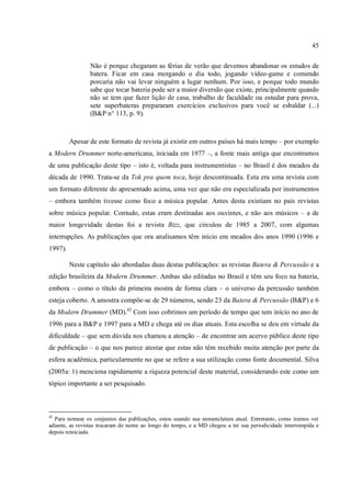 45
Não é porque chegaram as férias de verão que devemos abandonar os estudos de
batera. Ficar em casa morgando o dia todo, jogando vídeo-game e comendo
porcaria não vai levar ninguém a lugar nenhum. Por isso, e porque todo mundo
sabe que tocar bateria pode ser a maior diversão que existe, principalmente quando
não se tem que fazer lição de casa, trabalho de faculdade ou estudar para prova,
sete superbateras prepararam exercícios exclusivos para você se esbaldar (...)
(B&P n° 113, p. 9).
Apesar de este formato de revista já existir em outros países há mais tempo – por exemplo
a Modern Drummer norte-americana, iniciada em 1977 –, a fonte mais antiga que encontramos
de uma publicação deste tipo – isto é, voltada para instrumentistas – no Brasil é dos meados da
década de 1990. Trata-se da Tok pra quem toca, hoje descontinuada. Esta era uma revista com
um formato diferente do apresentado acima, uma vez que não era especializada por instrumentos
– embora também tivesse como foco a música popular. Antes desta existiam no país revistas
sobre música popular. Contudo, estas eram destinadas aos ouvintes, e não aos músicos – a de
maior longevidade destas foi a revista Bizz, que circulou de 1985 a 2007, com algumas
interrupções. As publicações que ora analisamos têm início em meados dos anos 1990 (1996 e
1997).
Neste capítulo são abordadas duas destas publicações: as revistas Batera & Percussão e a
edição brasileira da Modern Drummer. Ambas são editadas no Brasil e têm seu foco na bateria,
embora – como o título da primeira mostra de forma clara – o universo da percussão também
esteja coberto. A amostra compõe-se de 29 números, sendo 23 da Batera & Percussão (B&P) e 6
da Modern Drummer (MD).42
Com isso cobrimos um período de tempo que tem início no ano de
1996 para a B&P e 1997 para a MD e chega até os dias atuais. Esta escolha se deu em virtude da
dificuldade – que sem dúvida nos chamou a atenção – de encontrar um acervo público deste tipo
de publicação – o que nos parece atestar que estas não têm recebido muita atenção por parte da
esfera acadêmica, particularmente no que se refere a sua utilização como fonte documental. Silva
(2005a: 1) menciona rapidamente a riqueza potencial deste material, considerando este como um
tópico importante a ser pesquisado.
42
Para nomear os conjuntos das publicações, estou usando sua nomenclatura atual. Entretanto, como iremos ver
adiante, as revistas trocaram de nome ao longo do tempo, e a MD chegou a ter sua periodicidade interrompida e
depois reiniciada.
 