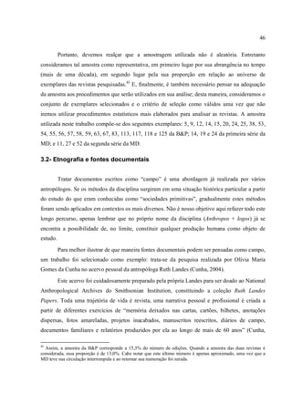 46
Portanto, devemos realçar que a amostragem utilizada não é aleatória. Entretanto
consideramos tal amostra como representativa, em primeiro lugar por sua abrangência no tempo
(mais de uma década), em segundo lugar pela sua proporção em relação ao universo de
exemplares das revistas pesquisadas.43
E, finalmente, é também necessário pensar na adequação
da amostra aos procedimentos que serão utilizados em sua análise; desta maneira, consideramos o
conjunto de exemplares selecionados e o critério de seleção como válidos uma vez que não
iremos utilizar procedimentos estatísticos mais elaborados para analisar as revistas. A amostra
utilizada neste trabalho compõe-se dos seguintes exemplares: 5, 9, 12, 14, 15, 20, 24, 25, 38, 53,
54, 55, 56, 57, 58, 59, 63, 67, 83, 113, 117, 118 e 125 da B&P; 14, 19 e 24 da primeira série da
MD; e 11, 27 e 52 da segunda série da MD.
3.2- Etnografia e fontes documentais
Tratar documentos escritos como “campo” é uma abordagem já realizada por vários
antropólogos. Se os métodos da disciplina surgiram em uma situação histórica particular a partir
do estudo do que eram conhecidas como “sociedades primitivas”, gradualmente estes métodos
foram sendo aplicados em contextos os mais diversos. Não é nosso objetivo aqui refazer todo este
longo percurso, apenas lembrar que no próprio nome da disciplina (Anthropos + logos) já se
encontra a possibilidade de, no limite, constituir qualquer produção humana como objeto de
estudo.
Para melhor ilustrar de que maneira fontes documentais podem ser pensadas como campo,
um trabalho foi selecionado como exemplo: trata-se da pesquisa realizada por Olívia Maria
Gomes da Cunha no acervo pessoal da antropóloga Ruth Landes (Cunha, 2004).
Este acervo foi cuidadosamente preparado pela própria Landes para ser doado ao National
Anthropological Archives do Smithsonian Institution, constituindo a coleção Ruth Landes
Papers. Toda uma trajetória de vida é revista, uma narrativa pessoal e profissional é criada a
partir de diferentes exercícios de “memória deixados nas cartas, cartões, bilhetes, anotações
dispersas, fotos amareladas, projetos inacabados, manuscritos reescritos, diários de campo,
documentos familiares e relatórios produzidos por ela ao longo de mais de 60 anos” (Cunha,
43
Assim, a amostra da B&P corresponde a 15,3% do número de edições. Quando a amostra das duas revistas é
considerada, essa proporção é de 13,0%. Cabe notar que este último número é apenas aproximado, uma vez que a
MD teve sua circulação interrompida e ao retornar sua numeração foi zerada.
 