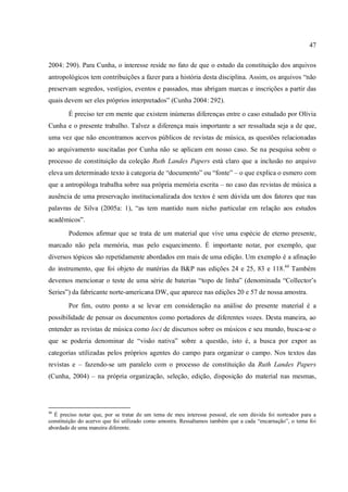 47
2004: 290). Para Cunha, o interesse reside no fato de que o estudo da constituição dos arquivos
antropológicos tem contribuições a fazer para a história desta disciplina. Assim, os arquivos “não
preservam segredos, vestígios, eventos e passados, mas abrigam marcas e inscrições a partir das
quais devem ser eles próprios interpretados” (Cunha 2004: 292).
É preciso ter em mente que existem inúmeras diferenças entre o caso estudado por Olívia
Cunha e o presente trabalho. Talvez a diferença mais importante a ser ressaltada seja a de que,
uma vez que não encontramos acervos públicos de revistas de música, as questões relacionadas
ao arquivamento suscitadas por Cunha não se aplicam em nosso caso. Se na pesquisa sobre o
processo de constituição da coleção Ruth Landes Papers está claro que a inclusão no arquivo
eleva um determinado texto à categoria de “documento” ou “fonte” – o que explica o esmero com
que a antropóloga trabalha sobre sua própria memória escrita – no caso das revistas de música a
ausência de uma preservação institucionalizada dos textos é sem dúvida um dos fatores que nas
palavras de Silva (2005a: 1), “as tem mantido num nicho particular em relação aos estudos
acadêmicos”.
Podemos afirmar que se trata de um material que vive uma espécie de eterno presente,
marcado não pela memória, mas pelo esquecimento. É importante notar, por exemplo, que
diversos tópicos são repetidamente abordados em mais de uma edição. Um exemplo é a afinação
do instrumento, que foi objeto de matérias da B&P nas edições 24 e 25, 83 e 118.44
Também
devemos mencionar o teste de uma série de baterias “topo de linha” (denominada “Collector’s
Series”) da fabricante norte-americana DW, que aparece nas edições 20 e 57 de nossa amostra.
Por fim, outro ponto a se levar em consideração na análise do presente material é a
possibilidade de pensar os documentos como portadores de diferentes vozes. Desta maneira, ao
entender as revistas de música como loci de discursos sobre os músicos e seu mundo, busca-se o
que se poderia denominar de “visão nativa” sobre a questão, isto é, a busca por expor as
categorias utilizadas pelos próprios agentes do campo para organizar o campo. Nos textos das
revistas e – fazendo-se um paralelo com o processo de constituição da Ruth Landes Papers
(Cunha, 2004) – na própria organização, seleção, edição, disposição do material nas mesmas,
44
É preciso notar que, por se tratar de um tema de meu interesse pessoal, ele sem dúvida foi norteador para a
constituição do acervo que foi utilizado como amostra. Ressaltamos também que a cada “encarnação”, o tema foi
abordado de uma maneira diferente.
 