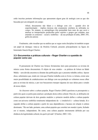 48
estão inscritas portanto informações que apresentam algum grau de analogia com as que são
buscadas por um etnógrafo em campo:
Afinal, documentos não falam e o diálogo com eles – quando alvo de
experimentação – implica técnicas não exatamente similares às utilizadas no
campo. No entanto, os antropólogos têm pretendido bem mais do que ouvir e
analisar as interpretações produzidas pelos sujeitos e grupos que estudam, mas
entender os contextos – social e simbólico – da sua produção (Cunha, 2004: 293,
grifos da autora).
Finalmente, cabe ressaltar que na análise que se segue outra disciplina irá também ocupar
um papel de destaque: trata-se da História Cultural, presente principalmente na figura do
historiador francês Roger Chartier.
3.3- Documentos e práticas culturais – Roger Chartier e a questão do
popular como uso
O pensamento de Chartier nos fornece ferramentas úteis para pensarmos as revistas de
música como fontes documentais. O objeto de seus estudos – as práticas de leitura na Idade
Média – sem dúvida encontra-se distante das publicações que o presente trabalho enfoca. Apesar
disso, salientamos que, tendo em vista que Chartier trabalha com os livros e a leitura, existe uma
maior possibilidade de estabelecermos um diálogo com sua produção ao voltarmos nosso olhar
para as revistas de música, e por isso buscaremos transpor algumas de suas idéias para o estudo
de nosso objeto.
Ao discorrer sobre a cultura popular, Roger Chartier (2003) questiona os pressupostos a
partir dos quais se partia para analisar a produção desta esfera cultural. Para ele, as definições de
cultura popular derivam de dois grandes modelos: o primeiro modelo define a cultura popular
como um universo simbólico totalmente independente da – e irredutível à – cultura letrada. Já o
segundo define a cultura popular a partir de suas dependências e lacunas em relação à cultura
dominante. “De um lado, portanto, uma cultura popular que constitui um mundo à parte, fechado
em si mesmo, independente. De outro, uma cultura popular inteiramente definida por sua
distância da legitimidade cultural, da qual é privada” (Chartier, 2003: 142).
 
