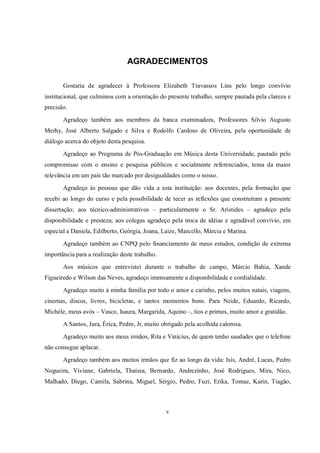v
AGRADECIMENTOS
Gostaria de agradecer à Professora Elizabeth Travassos Lins pelo longo convívio
institucional, que culminou com a orientação do presente trabalho, sempre pautada pela clareza e
precisão.
Agradeço também aos membros da banca examinadora, Professores Silvio Augusto
Merhy, José Alberto Salgado e Silva e Rodolfo Cardoso de Oliveira, pela oportunidade de
diálogo acerca do objeto desta pesquisa.
Agradeço ao Programa de Pós-Graduação em Música desta Universidade, pautado pelo
compromisso com o ensino e pesquisa públicos e socialmente referenciados, tema da maior
relevância em um país tão marcado por desigualdades como o nosso.
Agradeço às pessoas que dão vida a esta instituição: aos docentes, pela formação que
recebi ao longo do curso e pela possibilidade de tecer as reflexões que construíram a presente
dissertação; aos técnico-administrativos – particularmente o Sr. Aristides – agradeço pela
disponibilidade e presteza; aos colegas agradeço pela troca de idéias e agradável convívio, em
especial a Daniela, Edilberto, Geórgia, Joana, Laize, Marcello, Márcia e Marina.
Agradeço também ao CNPQ pelo financiamento de meus estudos, condição de extrema
importância para a realização deste trabalho.
Aos músicos que entrevistei durante o trabalho de campo, Márcio Bahia, Xande
Figueiredo e Wilson das Neves, agradeço imensamente a disponibilidade e cordialidade.
Agradeço muito à minha família por todo o amor e carinho, pelos muitos natais, viagens,
cinemas, discos, livros, bicicletas, e tantos momentos bons. Para Neide, Eduardo, Ricardo,
Michèle, meus avós – Vasco, Isaura, Margarida, Aquino –, tios e primos, muito amor e gratidão.
A Santos, Jura, Érica, Pedro, Jr, muito obrigado pela acolhida calorosa.
Agradeço muito aos meus irmãos, Rita e Vinícius, de quem tenho saudades que o telefone
não consegue aplacar.
Agradeço também aos muitos irmãos que fiz ao longo da vida: Isis, André, Lucas, Pedro
Nogueira, Viviane, Gabriela, Thaissa, Bernardo, Andrezinho, José Rodrigues, Mira, Nico,
Malhado, Diego, Camila, Sabrina, Miguel, Sérgio, Pedro, Fuzi, Erika, Tomaz, Karin, Tiagão,
 