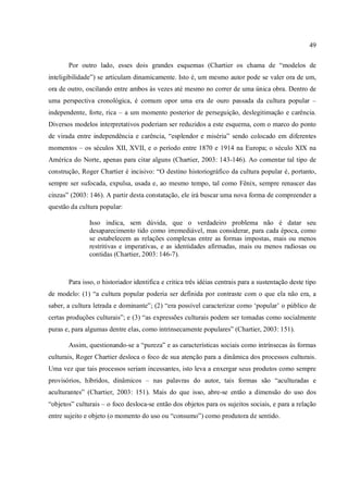 49
Por outro lado, esses dois grandes esquemas (Chartier os chama de “modelos de
inteligibilidade”) se articulam dinamicamente. Isto é, um mesmo autor pode se valer ora de um,
ora de outro, oscilando entre ambos às vezes até mesmo no correr de uma única obra. Dentro de
uma perspectiva cronológica, é comum opor uma era de ouro passada da cultura popular –
independente, forte, rica – a um momento posterior de perseguição, deslegitimação e carência.
Diversos modelos interpretativos poderiam ser reduzidos a este esquema, com o marco do ponto
de virada entre independência e carência, “esplendor e miséria” sendo colocado em diferentes
momentos – os séculos XII, XVII, e o período entre 1870 e 1914 na Europa; o século XIX na
América do Norte, apenas para citar alguns (Chartier, 2003: 143-146). Ao comentar tal tipo de
construção, Roger Chartier é incisivo: “O destino historiográfico da cultura popular é, portanto,
sempre ser sufocada, expulsa, usada e, ao mesmo tempo, tal como Fênix, sempre renascer das
cinzas” (2003: 146). A partir desta constatação, ele irá buscar uma nova forma de compreender a
questão da cultura popular:
Isso indica, sem dúvida, que o verdadeiro problema não é datar seu
desaparecimento tido como irremediável, mas considerar, para cada época, como
se estabelecem as relações complexas entre as formas impostas, mais ou menos
restritivas e imperativas, e as identidades afirmadas, mais ou menos radiosas ou
contidas (Chartier, 2003: 146-7).
Para isso, o historiador identifica e critica três idéias centrais para a sustentação deste tipo
de modelo: (1) “a cultura popular poderia ser definida por contraste com o que ela não era, a
saber, a cultura letrada e dominante”; (2) “era possível caracterizar como ‘popular’ o público de
certas produções culturais”; e (3) “as expressões culturais podem ser tomadas como socialmente
puras e, para algumas dentre elas, como intrinsecamente populares” (Chartier, 2003: 151).
Assim, questionando-se a “pureza” e as características sociais como intrínsecas às formas
culturais, Roger Chartier desloca o foco de sua atenção para a dinâmica dos processos culturais.
Uma vez que tais processos seriam incessantes, isto leva a enxergar seus produtos como sempre
provisórios, híbridos, dinâmicos – nas palavras do autor, tais formas são “aculturadas e
aculturantes” (Chartier, 2003: 151). Mais do que isso, abre-se então a dimensão do uso dos
“objetos” culturais – o foco desloca-se então dos objetos para os sujeitos sociais, e para a relação
entre sujeito e objeto (o momento do uso ou “consumo”) como produtora de sentido.
 