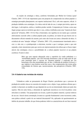 50
As noções de estratégia e tática, conforme formuladas por Michel de Certeau (apud
Chartier, 2003: 153-4) são importantes para esta proposta de compreensão da cultura popular: a
estratégia pressupõe planejamento, um suporte institucional. Ela é, sob estes aspectos, oficial. A
produção trabalha com estratégias. Já a tática está do lado do uso, é sempre provisória, opera no
não-lugar, é sub-reptícia, caótica, e também produz sentido. Comparada por Certeau a uma caça
ilegal, porque opera no território que não é o seu, a tática é definida como uma “maneira de fazer
apesar de” (Chartier, 2003: 153-4). Para o historiador, isto significa ter em mente que o controle
efetivamente exercido sobre a cultura popular pode, na prática, ser menor do que fazem crer os
documentos oficiais tratando do assunto, pois estes não levam em conta a dimensão da tática. A
existência de uma “atenção ‘oblíqua’” (Chartier, 2003: 155), constantemente transitando entre o
crer e o não crer, e a predisposição a selecionar, recortar o que é contíguo, juntar o que está
separado, criam mecanismos para que ocorra um reprocessamento da cultura que se busca impor
através das estratégias; cria-se a possibilidade de a cultura popular inscrever aí sua própria
coerência. O autor é claro:
Mais que uma suposta adequação entre o repertório de venda ambulante e a
‘mentalidade popular’, que está arriscada fortemente a não ser nada mais do que
uma tautologia (pois o sucesso da ‘literatura popular’ é explicado por sua
homologia com uma mentalidade que, de fato, é deduzida da temática livresca), o
que importa é uma história social dos usos e das compreensões dos textos pelas
comunidades de leitores que, sucessivamente, são perceptíveis (Chartier, 2003:
158).
3.4- A bateria nas revistas de música
Voltando-se então ao pensamento de Roger Chartier, percebemos que o processo de
produção de sentido situa-se no encontro do receptor com o objeto. Logo, podemos afirmar que o
sentido é relacional, na medida em que depende do uso de um determinado objeto por parte dos
sujeitos. Dito de outra forma, a dimensão do significado encontra-se no nível da prática: estas
articulam os sentidos. Tais proposições nos levam, a partir do próprio material, a pensar indícios
de seu uso. Através desta constatação, levanta-se a questão fundamental: como reconstruir, então,
uma prática cultural a partir de um material documental? Ou, aplicando tal questionamento ao
âmbito do presente trabalho: de que forma podemos inferir as características de um fazer musical
 