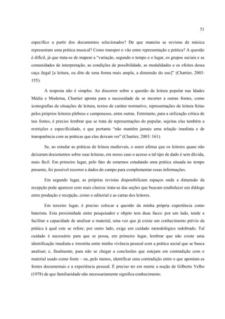 51
específico a partir dos documentos selecionados? De que maneira as revistas de música
representam uma prática musical? Como transpor o vão entre representação e prática? A questão
é difícil, já que trata-se de mapear a “variação, segundo o tempo e o lugar, os grupos sociais e as
comunidades de interpretação, as condições de possibilidade, as modalidades e os efeitos dessa
caça ilegal [a leitura, ou dito de uma forma mais ampla, a dimensão do uso]” (Chartier, 2003:
155).
A resposta não é simples. Ao discorrer sobre a questão da leitura popular nas Idades
Média e Moderna, Chartier aponta para a necessidade de se recorrer a outras fontes, como
iconografias de situações de leitura, textos de caráter normativo, representações da leitura feitas
pelos próprios leitores plebeus e camponeses, entre outras. Entretanto, para a utilização crítica de
tais fontes, é preciso lembrar que se trata de representações do popular, sujeitas elas também a
restrições e especificidade, e que portanto “não mantêm jamais uma relação imediata e de
transparência com as práticas que elas deixam ver” (Chartier, 2003: 161).
Se, ao estudar as práticas de leitura medievais, o autor afirma que os leitores quase não
deixaram documentos sobre suas leituras, em nosso caso o acesso a tal tipo de dado é sem dúvida,
mais fácil. Em primeiro lugar, pelo fato de estarmos estudando uma prática situada no tempo
presente, foi possível recorrer a dados do campo para complementar essas informações.
Em segundo lugar, as próprias revistas disponibilizam espaços onde a dimensão da
recepção pode aparecer com mais clareza: trata-se das seções que buscam estabelecer um diálogo
entre produção e recepção, como o editorial e as cartas dos leitores.
Em terceiro lugar, é preciso colocar a questão da minha própria experiência como
baterista. Esta proximidade entre pesquisador e objeto tem duas faces: por um lado, tende a
facilitar a capacidade de analisar o material, uma vez que já existe um conhecimento prévio da
prática à qual este se refere; por outro lado, exige um cuidado metodológico redobrado. Tal
cuidado é necessário para que se possa, em primeiro lugar, lembrar que não existe uma
identificação imediata e irrestrita entre minha vivência pessoal com a prática social que se busca
analisar; e, finalmente, para não se chegar a conclusões que estejam em contradição com o
material usado como fonte – ou, pelo menos, identificar uma contradição entre o que apontam as
fontes documentais e a experiência pessoal. É preciso ter em mente a noção de Gilberto Velho
(1978) de que familiaridade não necessariamente significa conhecimento.
 