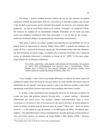52
Por último, é preciso também procurar indícios do uso de tais materiais na própria
estrutura e conteúdo das publicações. Para isso, mais uma vez é necessário cuidado, uma vez que
o tipo de dado a que teremos acesso consistirá basicamente em possíveis usos prescritos pelos
produtores – ou, dito de outra forma, tentativas de controle, “estratégia”, no sentido de Certeau,
das maneiras de recepção de um determinado conteúdo. Precisamos ter em mente que pode
existir uma distância considerável entre estas prescrições e o uso de fato de tais revistas –
lembremos da atenção oblíqua e da apropriação que mencionamos anteriormente.
Mais ainda, é preciso um esforço analítico para descobrir tais possibilidades de uso na
própria forma de organização do material. Márcia Abreu (2003), a respeito das mudanças nos
modos de fixar e transmitir os discursos, aponta que “tão profundas teriam sido estas alterações
que transformariam, ao mesmo tempo, as relações entre as pessoas envolvidas com o mundo da
escrita, as estratégias intelectuais e, sobretudo, as formas de ler” (2003: 7). Em outro artigo,
Roger Chartier faz tal afirmação claramente:
Com efeito, cada forma, cada suporte, cada estrutura da transmissão e da recepção
do escrito afeta profundamente seus possíveis usos e interpretações. Nesses
últimos anos, a história do livro procura delimitar, em diversas escalas, esses
efeitos a partir do sentido das formas (Chartier, 2003: 45).
Como exemplo, o autor coloca as profundas diferenças nas práticas de leitura a partir da
mudança do suporte físico dos textos de rolo para códice. Se, neste trabalho, não temos o foco na
transposição de um “mesmo” texto de um suporte a outro e nos diferentes sentidos a partir desta
transposição, ainda assim é preciso estar atento a esta correlação entre forma e sentido.
E, de fato, se não encontramos uma transposição literal de um texto para as páginas da
revista, por outro lado podemos observar diversas aulas – e mesmo matérias – fortemente
influenciadas por outros livros. Por exemplo, métodos norte-americanos como o 4-way
coordination e o Progressive steps to syncopation for the modern drummer, de notória difusão no
ensino da bateria, já foram tema de diversas aulas da revista.45
Outro caso – desta vez menos
louvável – é o da matéria de capa do número 11 da MD (agosto de 2003), “Os Ritmos Afro-
Cubanos – Sua importância para a música contemporânea”, baseada quase que exclusivamente no
livro Afro-Cuban rhythms for drumset, de Frank Malabe e Bob Weiner (1990) – inclusive
45
Por exemplo, nos nos
24 e 55 da Batera & Percussão, respectivamente.
 