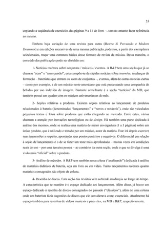 53
copiando a seqüência de exercícios das páginas 9 a 11 do livro –, sem no entanto fazer referência
ao mesmo.
Embora haja variação de uma revista para outra (Batera & Percussão e Modern
Drummer) e em edições sucessivas de uma mesma publicação, podemos, a partir dos exemplares
selecionados, traçar uma estrutura básica desse formato de revista de música. Desta maneira, o
conteúdo das publicações pode ser dividido em:
1- Notícias recentes sobre conjuntos / músicos / eventos. A B&P tem uma seção que já se
chamou “ecos” e “repercussão”; esta compõe-se de rápidas notícias sobre tournées, mudanças de
formação – bateristas que entram ou saem de conjuntos –, eventos, além de outras notícias curtas
– como por exemplo, a de um músico norte-americano que está processando uma companhia de
bebidas por uso indevido de imagem. Bastante semelhante é a seção “notícias” da MD, que
também possui um quadro com os músicos aniversariantes do mês.
2- Seções relativas a produtos. Existem seções relativas ao lançamento de produtos
relacionados à bateria (denominadas “lançamentos” e “novos e notáveis”), onde são veiculados
pequenos textos e fotos sobre produtos que estão chegando ao mercado. Entre estes, vários
chamam a atenção por inovações tecnológicas ou de design. Há também uma parte dedicada à
análise dos mesmos, onde se realiza uma matéria de maior envergadura (1 a 3 páginas) sobre um
único produto, que é utilizado e testado por um músico, autor da matéria. Este irá depois escrever
suas impressões a respeito, apontando seus pontos positivos e negativos. O diferencial em relação
à seção de lançamentos é o de se fazer um teste mais aprofundado – muitas vezes em condições
reais de uso – por uma terceira pessoa – ao contrário da outra seção, onde o que se divulga é uma
visão mais “oficial” sobre o produto.
3- Análise de métodos. A B&P tem também uma coluna (“analisando”) dedicada à análise
de materiais didáticos de bateria, seja em livro ou em vídeo. Tanto lançamentos recentes quanto
materiais consagrados são objeto da coluna.
4- Resenha de discos. Esta seção das revistas vem sofrendo mudanças ao longo do tempo.
A característica que se mantém é o espaço dedicado aos lançamentos. Além disso, já houve um
espaço dedicado à resenha de discos consagrados do passado (“clássicos”), além de uma coluna
onde um baterista fazia sugestões de discos que ele considerava como essenciais. Atualmente há
espaço também para resenhas de vídeos musicais e para sites, na MD e B&P, respectivamente.
 