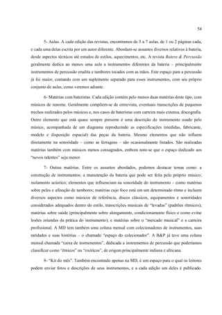 54
5- Aulas. A cada edição das revistas, encontramos de 5 a 7 aulas, de 1 ou 2 páginas cada,
e cada uma delas escrita por um autor diferente. Abordam-se assuntos diversos relativos à bateria,
desde aspectos técnicos até estudos de estilos, aquecimentos, etc. A revista Batera & Percussão
geralmente dedica ao menos uma aula a instrumentos diferentes da bateria – principalmente
instrumentos de percussão erudita e tambores tocados com as mãos. Este espaço para a percussão
já foi maior, contando com um suplemento separado para esses instrumentos, com seu próprio
conjunto de aulas, como veremos adiante.
6- Matérias com bateristas. Cada edição contém pelo menos duas matérias deste tipo, com
músicos de renome. Geralmente compõem-se de entrevista, eventuais transcrições de pequenos
trechos realizados pelos músicos e, nos casos de bateristas com carreira mais extensa, discografia.
Outro elemento que está quase sempre presente é uma descrição do instrumento usado pelo
músico, acompanhada de um diagrama reproduzindo as especificações (medidas, fabricante,
modelo e disposição espacial) das peças da bateria. Mesmo elementos que não influem
diretamente na sonoridade – como as ferragens – são ocasionalmente listados. São realizadas
matérias também com músicos menos consagrados, embora note-se que o espaço dedicado aos
“novos talentos” seja menor.
7- Outras matérias. Entre os assuntos abordados, podemos destacar temas como: a
construção de instrumentos; a manutenção da bateria que pode ser feita pelo próprio músico;
isolamento acústico; elementos que influenciam na sonoridade do instrumento – como matérias
sobre peles e afinação de tambores; matérias cujo foco está em um determinado ritmo e incluem
diversos aspectos como músicos de referência, discos clássicos, equipamentos e sonoridades
considerados adequados dentro do estilo, transcrições musicais de “levadas” (padrões rítmicos);
matérias sobre saúde (principalmente sobre alongamento, condicionamento físico e como evitar
lesões oriundas da prática do instrumento); e matérias sobre o “mercado musical” e a carreira
profissional. A MD tem também uma coluna mensal com colecionadores de instrumentos, suas
raridades e suas histórias – o chamado “espaço do colecionador”. A B&P já teve uma coluna
mensal chamada “caixa de instrumentos”, dedicada a instrumentos de percussão que poderíamos
classificar como “étnicos” ou “exóticos”, de origem principalmente indiana e africana.
8- “Kit do mês”. Também encontrado apenas na MD, é um espaço para o qual os leitores
podem enviar fotos e descrições de seus instrumentos, e a cada edição um deles é publicado.
 