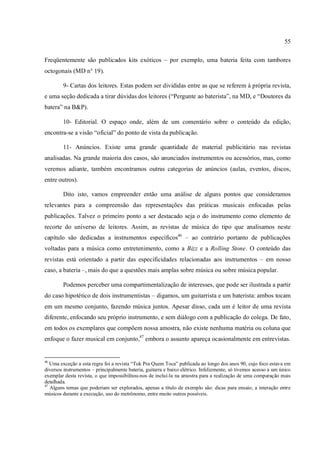 55
Freqüentemente são publicados kits exóticos – por exemplo, uma bateria feita com tambores
octogonais (MD n° 19).
9- Cartas dos leitores. Estas podem ser divididas entre as que se referem à própria revista,
e uma seção dedicada a tirar dúvidas dos leitores (“Pergunte ao baterista”, na MD, e “Doutores da
batera” na B&P).
10- Editorial. O espaço onde, além de um comentário sobre o conteúdo da edição,
encontra-se a visão “oficial” do ponto de vista da publicação.
11- Anúncios. Existe uma grande quantidade de material publicitário nas revistas
analisadas. Na grande maioria dos casos, são anunciados instrumentos ou acessórios, mas, como
veremos adiante, também encontramos outras categorias de anúncios (aulas, eventos, discos,
entre outros).
Dito isto, vamos empreender então uma análise de alguns pontos que consideramos
relevantes para a compreensão das representações das práticas musicais enfocadas pelas
publicações. Talvez o primeiro ponto a ser destacado seja o do instrumento como elemento de
recorte do universo de leitores. Assim, as revistas de música do tipo que analisamos neste
capítulo são dedicadas a instrumentos específicos46
– ao contrário portanto de publicações
voltadas para a música como entretenimento, como a Bizz e a Rolling Stone. O conteúdo das
revistas está orientado a partir das especificidades relacionadas aos instrumentos – em nosso
caso, a bateria –, mais do que a questões mais amplas sobre música ou sobre música popular.
Podemos perceber uma compartimentalização de interesses, que pode ser ilustrada a partir
do caso hipotético de dois instrumentistas – digamos, um guitarrista e um baterista: ambos tocam
em um mesmo conjunto, fazendo música juntos. Apesar disso, cada um é leitor de uma revista
diferente, enfocando seu próprio instrumento, e sem diálogo com a publicação do colega. De fato,
em todos os exemplares que compõem nossa amostra, não existe nenhuma matéria ou coluna que
enfoque o fazer musical em conjunto,47
embora o assunto apareça ocasionalmente em entrevistas.
46
Uma exceção a esta regra foi a revista “Tok Pra Quem Toca” publicada ao longo dos anos 90, cujo foco estava em
diversos instrumentos – principalmente bateria, guitarra e baixo elétrico. Infelizmente, só tivemos acesso a um único
exemplar desta revista, o que impossibilitou-nos de incluí-la na amostra para a realização de uma comparação mais
detalhada.
47
Alguns temas que poderiam ser explorados, apenas a título de exemplo são: dicas para ensaio, a interação entre
músicos durante a execução, uso do metrônomo, entre muito outros possíveis.
 