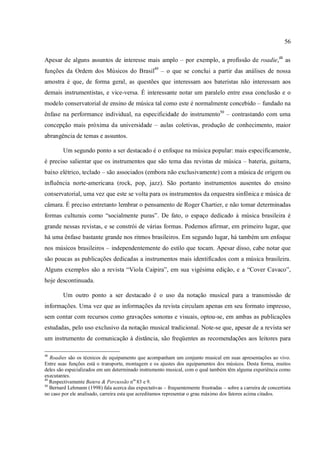 56
Apesar de alguns assuntos de interesse mais amplo – por exemplo, a profissão de roadie,48
as
funções da Ordem dos Músicos do Brasil49
– o que se conclui a partir das análises de nossa
amostra é que, de forma geral, as questões que interessam aos bateristas não interessam aos
demais instrumentistas, e vice-versa. É interessante notar um paralelo entre essa conclusão e o
modelo conservatorial de ensino de música tal como este é normalmente concebido – fundado na
ênfase na performance individual, na especificidade do instrumento50
– contrastando com uma
concepção mais próxima da universidade – aulas coletivas, produção de conhecimento, maior
abrangência de temas e assuntos.
Um segundo ponto a ser destacado é o enfoque na música popular: mais especificamente,
é preciso salientar que os instrumentos que são tema das revistas de música – bateria, guitarra,
baixo elétrico, teclado – são associados (embora não exclusivamente) com a música de origem ou
influência norte-americana (rock, pop, jazz). São portanto instrumentos ausentes do ensino
conservatorial, uma vez que este se volta para os instrumentos da orquestra sinfônica e música de
câmara. É preciso entretanto lembrar o pensamento de Roger Chartier, e não tomar determinadas
formas culturais como “socialmente puras”. De fato, o espaço dedicado à música brasileira é
grande nessas revistas, e se constrói de várias formas. Podemos afirmar, em primeiro lugar, que
há uma ênfase bastante grande nos ritmos brasileiros. Em segundo lugar, há também um enfoque
nos músicos brasileiros – independentemente do estilo que tocam. Apesar disso, cabe notar que
são poucas as publicações dedicadas a instrumentos mais identificados com a música brasileira.
Alguns exemplos são a revista “Viola Caipira”, em sua vigésima edição, e a “Cover Cavaco”,
hoje descontinuada.
Um outro ponto a ser destacado é o uso da notação musical para a transmissão de
informações. Uma vez que as informações da revista circulam apenas em seu formato impresso,
sem contar com recursos como gravações sonoras e visuais, optou-se, em ambas as publicações
estudadas, pelo uso exclusivo da notação musical tradicional. Note-se que, apesar de a revista ser
um instrumento de comunicação à distância, são freqüentes as recomendações aos leitores para
48
Roadies são os técnicos de equipamento que acompanham um conjunto musical em suas apresentações ao vivo.
Entre suas funções está o transporte, montagem e os ajustes dos equipamentos dos músicos. Desta forma, muitos
deles são especializados em um determinado instrumento musical, com o qual também têm alguma experiência como
executantes.
49
Respectivamente Batera & Percussão nos
83 e 9.
50
Bernard Lehmann (1998) fala acerca das expectativas – frequentemente frustradas – sobre a carreira de concertista
no caso por ele analisado, carreira esta que acreditamos representar o grau máximo dos fatores acima citados.
 