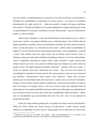 57
que estes tenham o acompanhamento de um professor. Este fato sem dúvida está relacionado às
limitações das possibilidades de transmissão da escrita musical – em termos de sonoridade,
posicionamento do corpo, técnica etc. – ainda mais quando o receptor tem pouca experiência
como músico.51
Ressalte-se também que são usadas adaptações na notação tradicional, por conta
da especificidade da escrita para instrumentos de altura indeterminada – para uma discussão do
assunto, ver Oliveira (2002).
Apesar dessas adaptações, existe uma uniformização bastante grande no que se refere à
escrita para a bateria, com espaços definidos para as diferentes peças. Uma eventual saída do
padrão geralmente se justifica a partir das necessidades específicas do trecho musical transcrito,
como o uso de duas pautas, ou a utilização de outros sinais – embora sempre acompanhados de
legenda. Já no caso da transcrição de instrumentos de percussão, o uso de adaptações e exceções
é maior. Cabe também notar que, apesar disso, não se utilizam outros recursos, como as
tablaturas, comuns em transcrições de bateria encontradas na internet e em revistas sobre guitarra.
Talvez a importância primordial do aspecto rítmico ajude a entender a opção exclusiva pela
notação musical, pois esta é mais precisa na diferenciação das durações que outras formas de
registro escrito. Tal ampla utilização da notação tradicional – somada ao fato de as aulas e a
revisão de métodos serem partes importantes das revistas – deve ser vista como indício da
consolidação de uma prática de leitura musical. Isto vai de encontro à noção do senso comum de
que bateristas e percussionistas seriam músicos mais “intuitivos”. Apesar disso, devemos
salientar que esta consolidação ainda está em processo, e muitas vezes as revistas são chamadas a
advogar a favor da leitura musical, dando a entender que a mesma não seja ainda um consenso
entre seus leitores. De qualquer forma, o fato de as revistas serem uma importante fonte de
informação para uma grande quantidade de pessoas, além do já citado apelo ao acompanhamento
de um professor, fazem com que se possa supor que o autodidatismo ainda seja comum – embora
seja um auto-didatismo que provavelmente não inicia “do zero”, uma vez que depende do
aprendizado da leitura.
Fontes do campo também apontam para a importância da leitura musical entre bateristas.
Wilson das Neves afirma que Luciano Perrone, ao apresentá-lo a outros músicos, sempre
enfatizava sua habilidade de leitura musical: “então quando ele me apresentava era assim ‘não,
51
Poderíamos dizer que, em um sentido mais amplo, o apelo ao acompanhamento de um professor é um
reconhecimento das dificuldades inerentes ao auto-didatismo no aprendizado do instrumento.
 