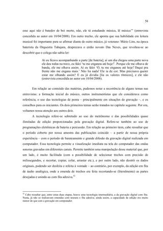 58
esse aqui não é batedor de boi morto, não, ele tá estudando música, lê música’” (entrevista
concedida ao autor em 10/04/2008). Em outro trecho, ele aponta que sua habilidade em leitura
musical foi importante para se afirmar diante de outro músico, já veterano: Mário Lins, na época
baterista da Orquestra Tabajara, desprezava o então novato Das Neves, que revoltou-se ao
descobrir que o colega não sabia ler:
Aí eu ficava acompanhando a parte [de bateria], aí um dia chegou uma parte nova
ele deu todas na trave, eu falei ‘tu me enganou até hoje!’. Porque ele me olhava de
banda, ele me olhava assim. Aí eu falei ‘Ó, tu me enganou até hoje! Daqui pra
frente não me engana mais.’ Não lia nada! Ele ia de cor. Mas precisava querer
estar me olhando assim? E eu já dividia [lia os valores rítmicos], e ele não
(entrevista concedida ao autor em 10/04/2008).
Em relação ao conteúdo das matérias, pudemos notar a recorrência de alguns temas nas
entrevistas: a formação inicial do músico, outros instrumentistas que ele considerava como
referência, o uso das tecnologias de ponta – principalmente em situações de gravação –, e os
conselhos para os iniciantes. Os dois primeiros temas serão tratados no capítulo seguinte. Por ora,
voltamos nossa atenção aos outros dois.
A tecnologia refere-se sobretudo ao uso do metrônomo e das possibilidades quase
ilimitadas de edição proporcionadas pela gravação digital. Refere-se também ao uso de
programações eletrônicas de bateria e percussão. Em relação ao primeiro item, cabe ressaltar que
o período coberto por nossa amostra das publicações coincide – a partir de nossa própria
experiência – com o período de barateamento e grande difusão da gravação digital realizada em
computador. Essa tecnologia permite a visualização imediata na tela do computador das ondas
sonoras gravadas em diferentes canais. Permite também uma manipulação desse material que, por
um lado, é muito facilitada (com a possibilidade de selecionar trechos com precisão de
milissegundos, e recortar, copiar, colar, arrastar etc.), e por outro lado, não destrói os dados
originais, podendo ser desfeita e refeita à vontade – ao contrário, por exemplo, da edição em fita
de áudio analógica, onde a emenda de trechos era feita recortando-se (literalmente) as partes
desejadas e unindo-as com fita adesiva.52
52
Cabe ressaltar que, entre estas duas etapas, houve uma tecnologia intermediária, a da gravação digital com fita.
Nesta, já não se realizavam emendas com tesoura e fita adesiva; ainda assim, a capacidade de edição era muito
menor do que com a gravação em computador.
 