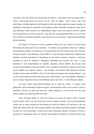 60
utilizados como uma forma de encerramento da matéria, e funcionam como um espaço para o
músico entrevistado passar um pouco de sua visão de mundo. Assim, temas como ética
profissional e trabalho aparecem com frequência. Sem uma ordem específica, alguns exemplos de
qualidades enfatizadas nos conselhos são: paciência, talento, dedicação, disciplina, mente aberta
para diferentes estilos musicais, ser independente, dançar, tocar com pessoas criativas, estudar
muito, aprimorar-se em diversos gêneros, “que eles não se preocupassem tanto em ser cover do
Dave Weckl ou do Dennis Chambers e que tentassem ser eles mesmos”, empenho, pontualidade,
profissionalismo.
Em relação ao formato da revista, podemos afirmar que este é indício de uma leitura
descontínua da mesma pelos seus receptores. As matérias são geralmente curtas (até 5 páginas,
intercaladas por páginas de anúncios) e, de maneira geral, não têm relação umas com as outras.
Existem exceções a esta afirmação, como a MD nº 27, que tem quatro matérias em seqüência que
abordam o bumbo, indo desde as experiências de um músico veterano a técnicas e exercícios,
passando por dicas de afinação e timbragem. Entretanto, tais exceções são raras, e o que
predomina é uma fragmentação do conteúdo. Algumas colunas também são exceção pois
possuem continuidade ao longo das edições. Isto é verdadeiro sobretudo em relação às aulas, mas
ocorre também com algumas matérias – por exemplo, uma matéria sobre afinação de bateria,
dividida em duas partes na B&P n°s 24 e 25. Este formato pressupõe uma “atenção oblíqua”, com
o leitor selecionando trechos que lhe interessam, aproximando o que está separado, separando o
que é contíguo, buscando relações entre diferentes partes da revista – e entre diferentes edições.
Um outro indício desta descontinuidade são as cartas de leitores: é comum serem
publicadas cartas reclamando da falta de espaço a determinados estilos, com os quais o leitor se
identifica. Tal fato faz supor que para eles, embora adquiram a revista como um todo, haja
interesse apenas em algumas partes da mesma.
Como havíamos falado, as cartas dos leitores, por serem um espaço onde os mesmos
deixam registro sobre o uso que fazem das revistas, merecem atenção. É preciso primeiramente
lembrar que as cartas passam por uma seleção por parte dos editores, de modo que as que são
publicadas representam não uma amostra aleatória, mas podem apresentar tendências desejadas
do ponto de vista da produção. A maioria das cartas publicadas consiste em elogios à revista, o
que pode ser interpretado como um interesse da estratégia de enfatizar o feedback positivo que
 